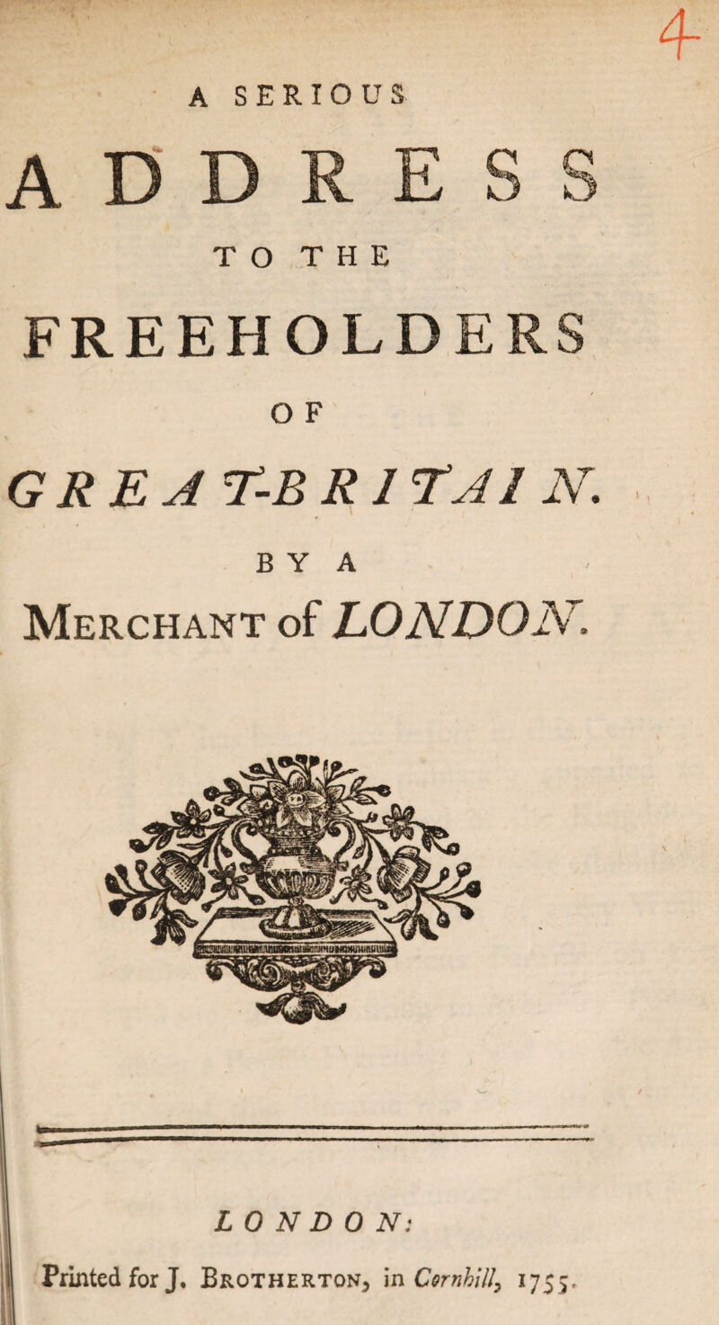 A SERIOUS 4- TO THE FREEHOLDER GREAT-BR1TA1 N. B Y A Merchant of LONDON. LONDON: Printed for J. Brotherton, in CornhiH, 1755,