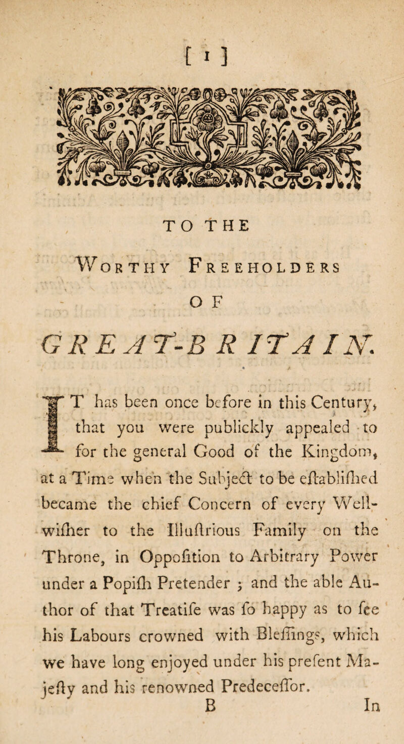 [1 ] TO THE Worthy Freeholders O F ORE A T-B R IT A IN. T has been once before in this Century* that you were publickly appealed to for the general Good of the Kingdom, at a Time when the Subject to be eftablifhed became the chief Concern of every Well- wifher to the Illuftrious Family on the Throne, in Oppofition to Arbitrary Power under a Popifh Pretender ; and the able Au¬ thor of that Treatife was fo happy as to fee his Labours crowned with Bleiiing?, which we have long enjoyed under his prefent Ma- jefty and his renowned PredecefTor. B In
