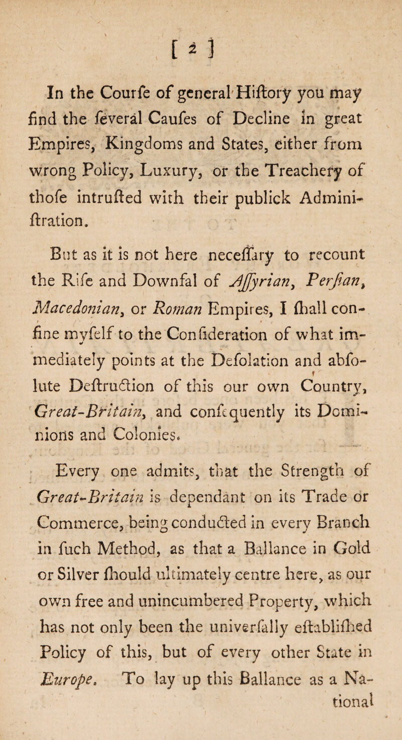 In the Courfe of general Hiftory you may find the feveral Caufes of Decline in great Empires, Kingdoms and States, either from wrong Policy, Luxury, or the Treachery of thofe intruded with their publick Admini- ft ration. But as it is not here neceffary to recount the Rile and Downfal of Jljfyrian, Perf,an> Macedonian, or Roman Empires, I (hall con- i t * , fine myfdf to the Confideration of what im- mediately points at the Defoliation and abfo- lute Deftrudtion of this our own Country, Great-Bfitainy and consequently its Domi¬ nions and Colonies* Every one admits, that the Strength of Great ^Britain is dependant on its Trade or Commerce, being conducted in every Branch in fuch Method, as that a Ballance in Gold or Silver fhould ultimately centre here, as our own free and unincumbered Property, which has not only been the univerfally eftablifhed Policy of this, but of every other State in Europe. To lay up this Ballance as a Na¬ tional i