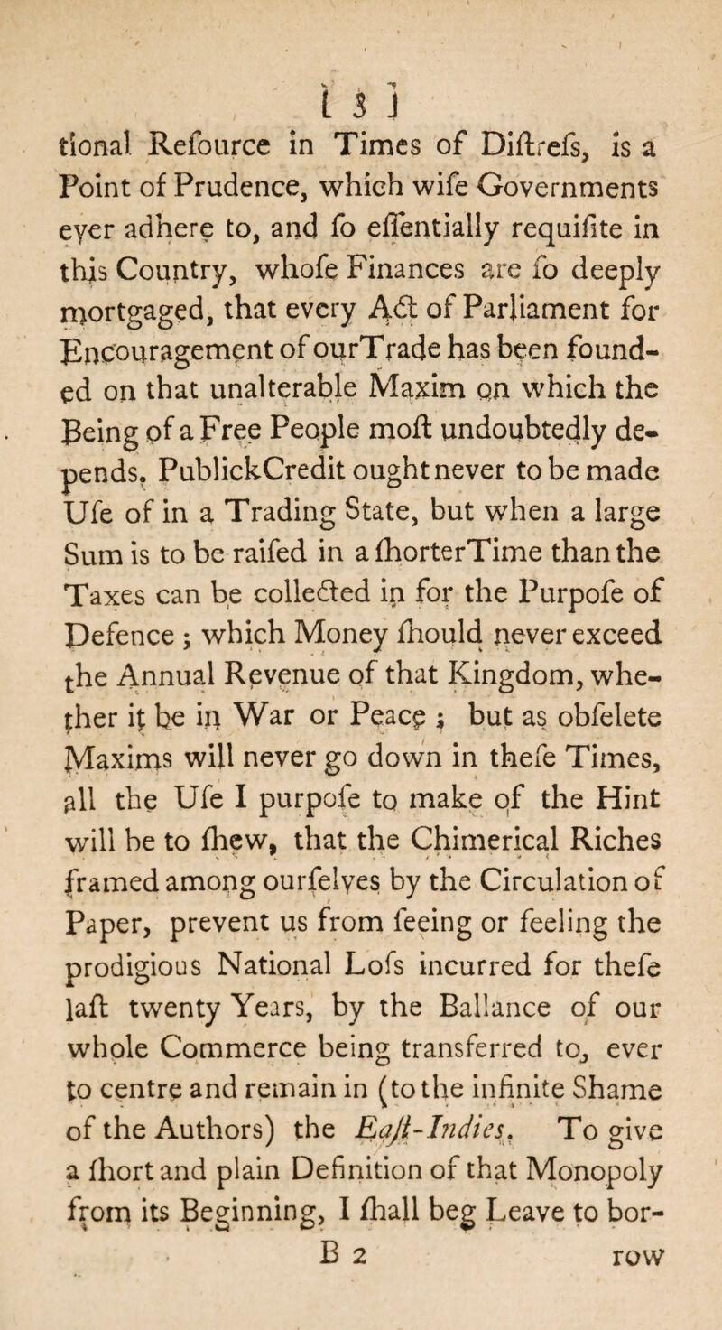 tional Refource in Times of Dillrefs, is a Point of Prudence, which wife Governments eyer adhere to, and fo efientially requifite in this Country, whofe Finances are fo deeply mortgaged, that every A<S of Parliament for Encouragement of ourTrade has been found¬ ed on that unalterable Maxim qn which the Being of a Free People moft undoubtedly de¬ pends. PublickCredit ought never to be made Ufe of in a Trading State, but when a large Sum is to be raifed in afhorterTime than the Taxes can be collected in for the Purpofe of Defence ; which Money fhould never exceed the Annual Revenue of that Kingdom, whe¬ ther if be in War or Peace $ but as obfelete Maxims will never go down in thefe Times, all the Ufe I purpofe to make of the Hint will be to fhew, that the Chimerical Riches framed among ourfelyes by the Circulation of Paper, prevent us from feeing or feeling the prodigious National Lofs incurred for thefe laft twenty Years, by the Ballance of our whole Commerce being transferred to, ever to centre and remain in (to the infinite Shame of the Authors) the Eqji-bidies. To give a fhortand plain Definition of that Monopoly from its Beginning, I fliall beg Leave to bor- B 2 row