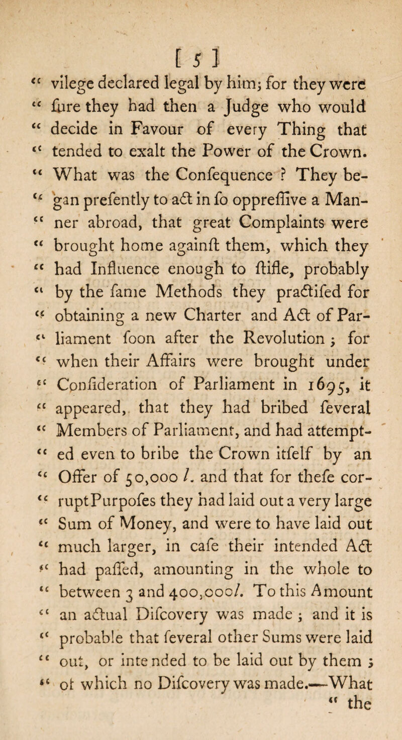 [ 51 <c vilege declared legal by him; for they werd <c fare they had then a Judge who would “ decide in Favour of every Thing that <£ tended to exalt the Power of the Crown. <c What was the Confequence ? They be- u gan prefently to adt in fo oppreffive a Man- cc ner abroad, that great Complaints were “ brought home againft them, which they cc had Influence enough to ftifle, probably <l by the fame Methods they pradtifed for “ obtaining a new Charter and Adt of Par- liament foon after the Revolution ; for <c when their Affairs were brought under c£ Conflderation of Parliament in 1695, it £C appeared, that they had bribed feveral <c Members of Parliament, and had attempt- <c ed even to bribe the Crown itfelf by an <£ Offer of 50,000 /. and that for thefe cor- <c ruptPurpofes they had laid out a very large <c Sum of Money, and were to have laid out cc much larger, in cafe their intended Adi *c had paffed, amounting in the whole to <£ between 3 and 400,000/. To this Amount ££ an adtuai Difcovery was made ; and it is <£ probable that feveral other Sums were laid <c out, or intended to be laid out by them 3 <£ ot which no Difcovery was made.—What “ the