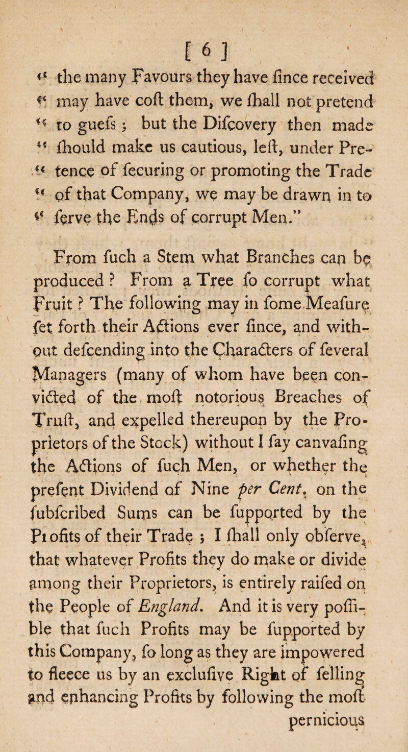 <c the many Favours they have fince received may have coft them, we fhall not pretend H to guefsbut the Difcovery then made fhould make us cautious, left, under Pre- tence of fecuring or promoting the Trade H qf that Company, we may be drawn in to ferve the Ends of corrupt Men/* From fuch a Stem what Branches can b$ produced? From a Tree fo corrupt what Fruit ? The following may in fome Meafure fet forth their Aftions ever lince, and with- out defeending into the Characters of feveral Managers (many of whom have been con¬ victed of the moft notorious Breaches of Tmft, and expelled thereupon by the Pro¬ prietors of the Stock) without I fay canvafing the Addons of fuch Men, or whether the prefent Dividend of Nine per Cent. on the fublcribed Sums can be fupported by the Piofits of their Trade $ I fhall only obferve, that whatever Profits they do make or divide among their Proprietors, is entirely raifed on the People of England. And it is very poffi- ble that fuch Profits may be fupported by this Company, fo long as they are impowered to fleece us by an exclufive Right of felling gnd enhancing Profits by following the moft pernicious