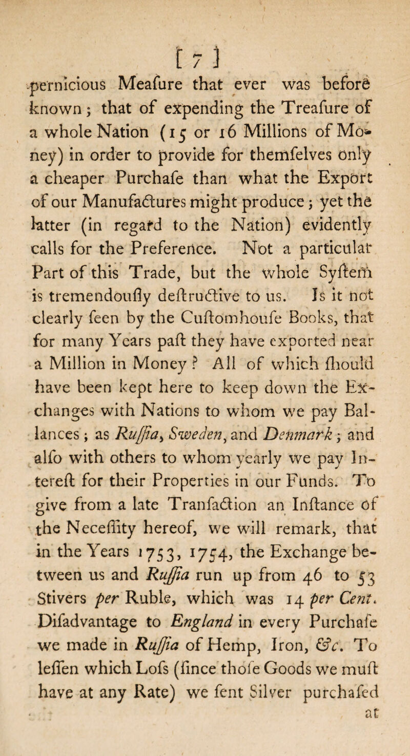 pernicious Meafure that ever was before known; that of expending the Treafure of a whole Nation (15 or 16 Millions of Mo* ney) in order to provide for themfelves only a cheaper Purchafe than what the Export of our Manufactures might produce; yet the tatter (in regard to the Nation) evidently calls for the Preference. Not a particular Part of this Trade, but the whole Syrtefii is tremendoufly deftruCtive to us. Is it not clearly feen by the Cuftomhoufe Books, that for many Years paft they have exported near a Million in Money ? All of which fhould have been kept here to keep down the Ex¬ changes with Nations to whom we pay Bal- lances; as Rujjia^ Swede?!, and Denmark; and alfo with others to whom yearly we pay In- tereft for their Properties in our Funds. To give from a late TranfaCtion an Inftance of the Neceffity hereof, we will remark, that in the Years 1753, 1754, the Exchange be¬ tween us and Rujjia run up from 46 to 53 Stivers per Ruble, which was 14 per Cent. Difadvantage to England in every Purchafe we made in Rujjia of Hemp, Iron, &c. To lefien which Lofs (fince thole Goods we muft have at any Rate) we fent Silver purchafed