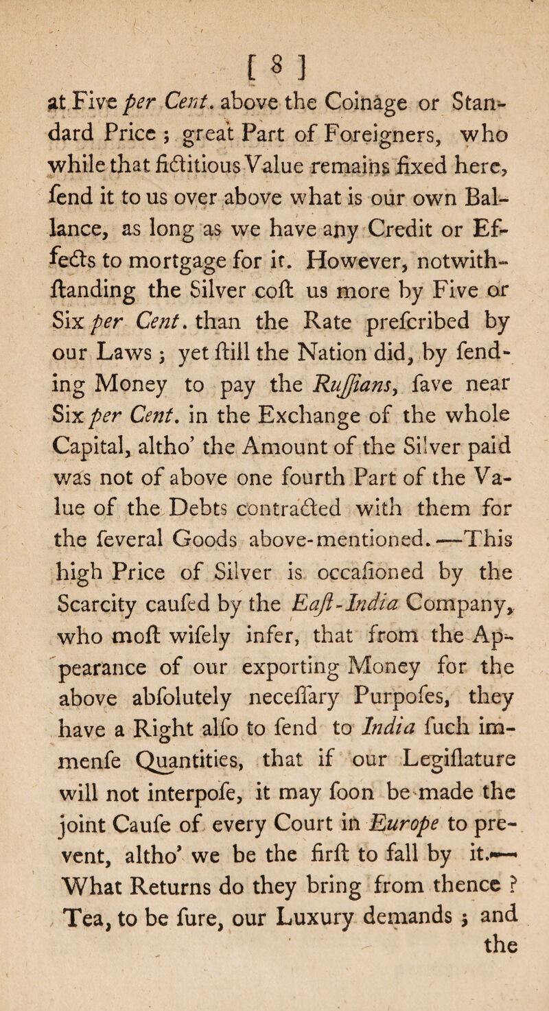 [ * ] at Five per Cent. above the Coinage or Stam- dard Price ; great Part of Foreigners, who while that fiditious Value remains fixed here, fend it to us over above what is our own Bal- lance, as long as we have any Credit or Ef¬ fects to mortgage for if. However, notwith- ftanding the Silver coft us more by Five or Six per Cent, than the Rate prefcribed by our Laws j yet ftill the Nation did, by fend¬ ing Money to pay the Ruffians, fave near Six per Cent, in the Exchange of the whole Capital, altho’ the Amount of the Silver paid v/as not of above one fourth Part of the Va¬ lue of the Debts con traded with them for the feveral Goods above-mentioned.—This high Price of Silver is occafioned by the Scarcity caufcd by the Eajl-India Company, who mo ft wifely infer, that from the Ap¬ pearance of our exporting Money for the above abfolutely neceffary Purpofes, they have a Right alfo to fend to India fuch im- menfe Quantities, that if our Legillature will not interpofe, it may foon be made the joint Caufe of every Court in Europe to pre¬ vent, altho* we be the firft to fall by it.»~ What Returns do they bring from thence ? Tea, to be fure, our Luxury demands j and the