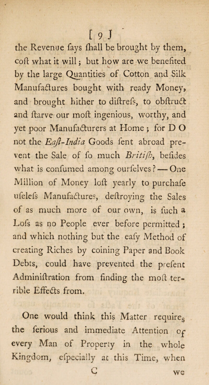 the Revenue fays (hall be brought by them, coft what it will; but how are we benefited 1 • V* by the large Quantities of Cotton and Silk Manufactures bought with ready Money, and brought hither to diftrefs, to obftruCt and ftarve our moll; ingenious, worthy, and yet poor Manufacturers at Home ; for D O not the Eajl-India Goods fent abroad pre¬ vent the Sale of fo much Britifo, befides what is confirmed among ourfelves ? •— One Million of Money loft yearly to purchafe ufelefs Manufactures, deftroying the Sales of as much more of our own, is fuch a Lofs as no People ever before permitted ; and which nothing but the eafy Method of creating Riches by coining Paper and Book Debts, could have prevented the prefent Adminiftration from finding the moft ter¬ rible EffeCts from. One would think this Matter requires the ferious and immediate Attention op every Man of Property in the whole Kingdom, efpeciaily at this Time, when