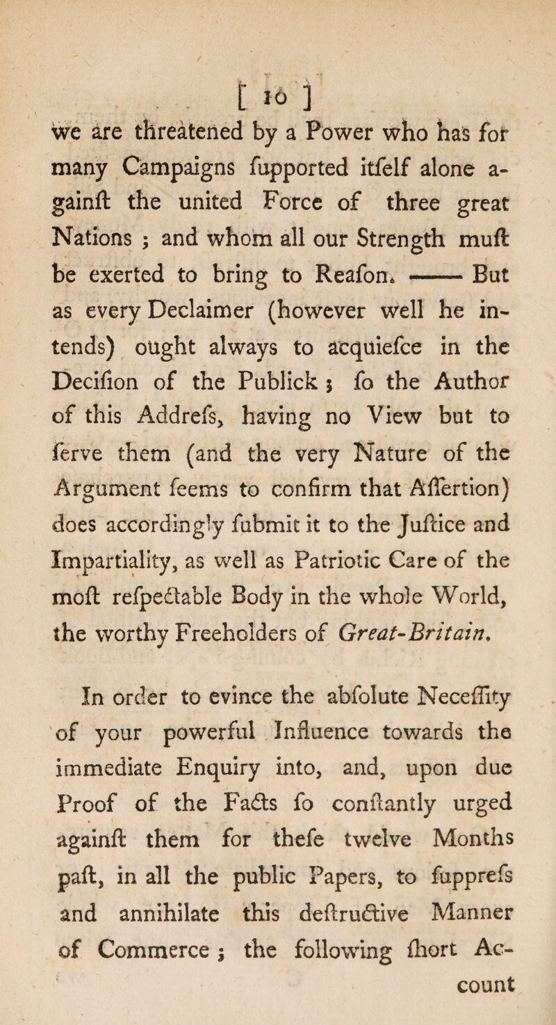 c m We are threatened by a Power who has for many Campaigns fupported itfelf alone a- gainft the united Force of three great Nations ; and whom all our Strength muft be exerted to bring to Reafon* —-— But as every Declaimer (however well he in¬ tends) ought always to aequiefce in the Decifion of the Publick 5 fo the Author of this Addrefs, having no View but to ferve them (and the very Nature of the Argument feems to confirm that Affertion) does accordingly fubmit it to the Juftice and Impartiality, as well as Patriotic Care of the mcft refpedable Body in the whole World, the worthy Freeholders of Great-Britain♦ In order to evince the abfolute Neceffity of your powerful Influence towards the immediate Enquiry into, and, upon due Proof of the Fads fo conflantly urged againft them for thefe twelve Months paft, in all the public Papers, to fupprefs and annihilate this deftrudive Manner of Commerce ; the following fhort Ac¬ count