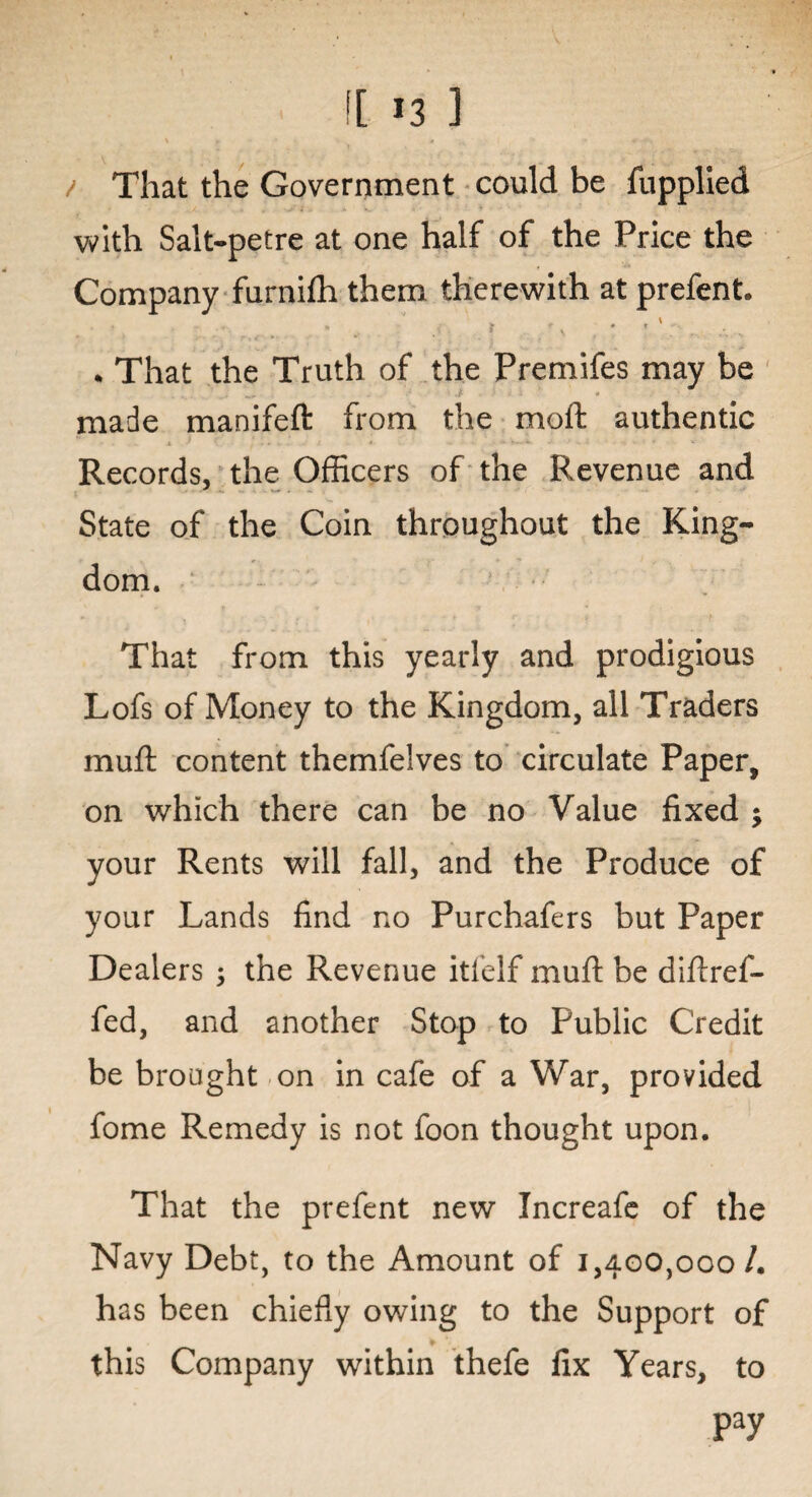 / That the Government could be fupplied with Salt-petre at one half of the Price the Company furnifh them therewith at prefent. • _ ■, • -' . That the Truth of the Premifes may be ... it . • made manifeft from the moft authentic Records, the Officers of the Revenue and State of the Coin throughout the King¬ dom. That from this yearly and prodigious Lofs of Money to the Kingdom, all Traders muft content themfelves to circulate Paper, on which there can be no Value fixed ; your Rents will fall, and the Produce of your Lands find no Purchafers but Paper Dealers ; the Revenue itfelf muft be diftref- fed, and another Stop to Public Credit be brought on in cafe of a War, provided fome Remedy is not foon thought upon. That the prefent new Increafe of the Navy Debt, to the Amount of 1,400,000/. has been chiefly owing to the Support of this Company within thefe fix Years, to pay