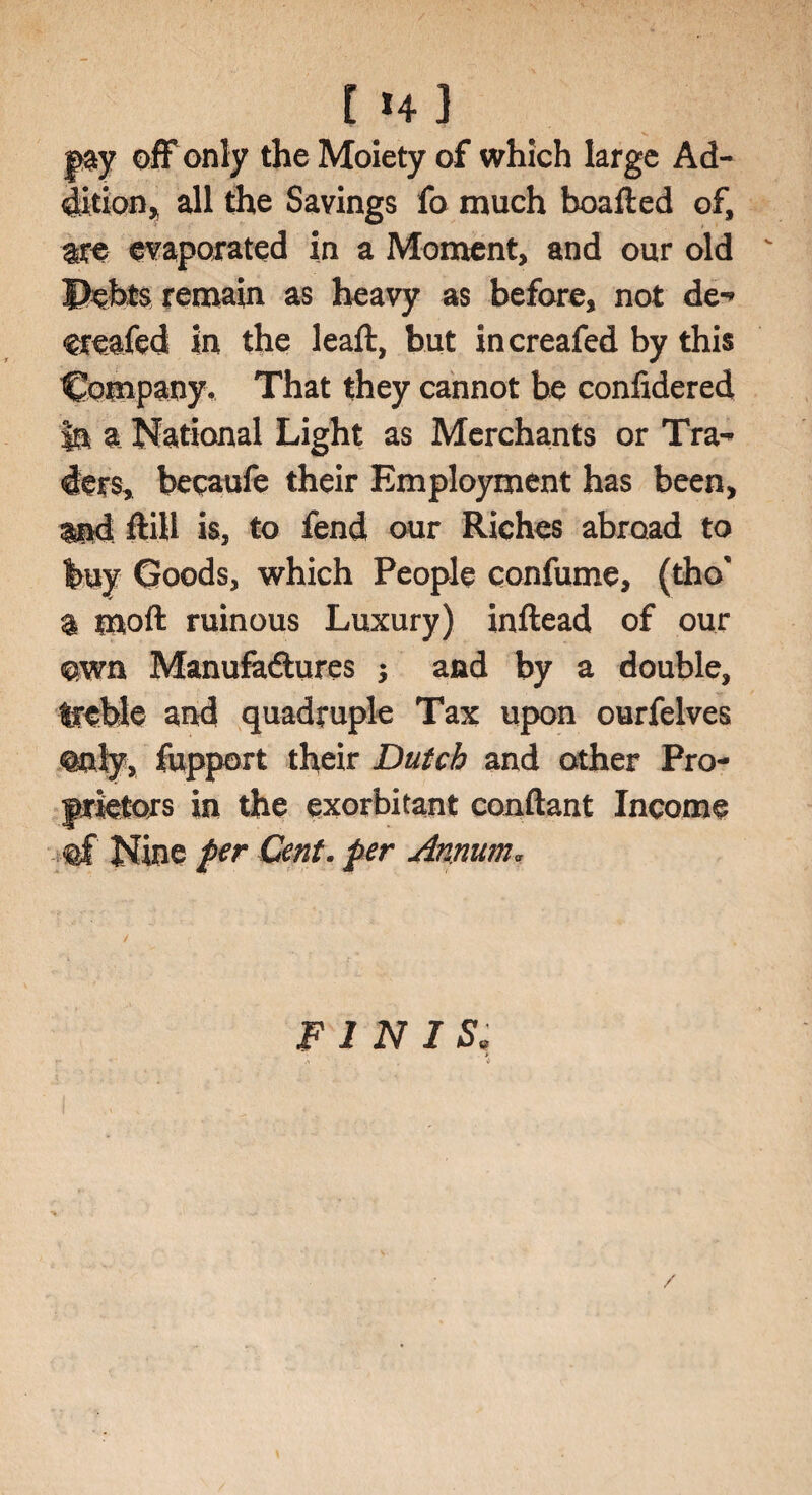 [4] pay off only the Moiety of which large Ad¬ dition^ all the Savings fa much boafied of, are evaporated in a Moment, and our old Debts remain as heavy as before, not de** ereafed in the leaft, but increafed by this Company. That they cannot be confidered In a National Light as Merchants or Tra-* ders, bepaufe their Employment has been, and ftill is, to fend our Riches abroad to buy Goods, which People confume, (tho* a moft ruinous Luxury) inftead of our own Manufadtures *, and by a double, treble and quadruple Tax upon ourfelves Only, fupport their Dutch and other Pro¬ prietors in the exorbitant conftant Income Nine per Cent, per Annum* FINIS»