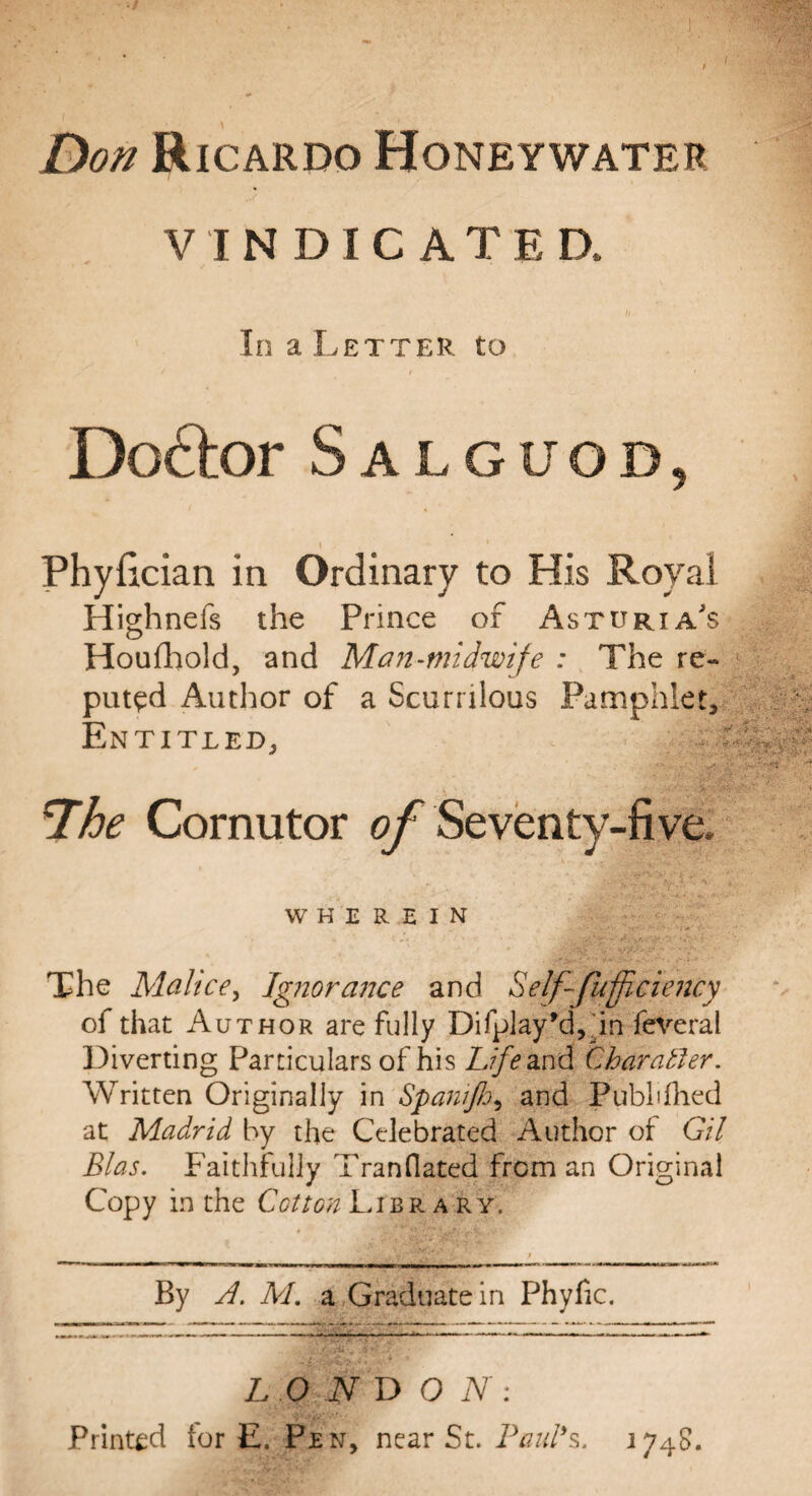 Don Ricardo Honeywater 7 . V INDICATE a In a Letter to Doctor Salguod, Phylician in Ordinary to His Royal Highnefs the Prince of Asturia's Houfhold, and Man-midwife : The re¬ puted Author of a Scurrilous Pamphlet, Entitled, , ' • - . s ’7’he Cornutor of Seventy-five. WHEREIN The Malice, Ignorance and Self-fuffi-ciency of that Author are fully Difplay’d^in feveral Diverting Particulars of his Life and Char abler. Written Originally in Spanifo^ and Published at Madrid by the Celebrated Author of Gil Bias. Faithfully Tranflated from an Original Copy in the Cotton Library. By A. M. a Graduate in Phyfic. L O N D O N : Printed for E. Pen, near St. Paul's, 1748.