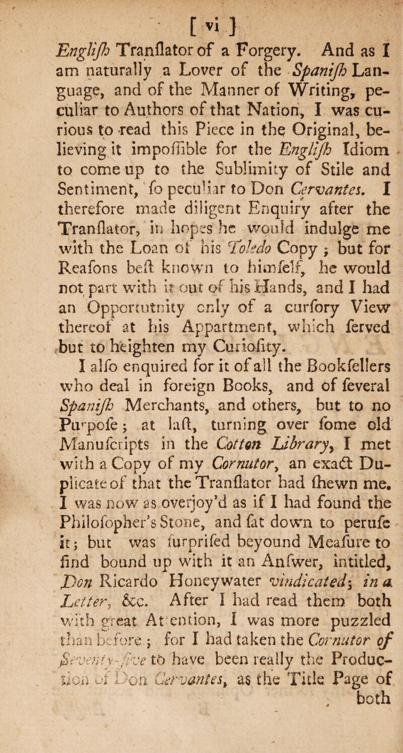 am naturally a Lover of the Spanijh Lan¬ guage, and of the Manner of Writing, pe¬ culiar to Authors of that Nation, I was cu¬ rious to read this Piece in the Original, be¬ lieving it impofiible for the Englijh Idiom to come up to the Sublimity of Stile and Sentiment, fo peculiar to Don Cervantes. I therefore made diligent Enquiry after the Tranflator, in hopes he would indulge me with the Loan of his 5Toledo Copy , but for Reafons heft known to himfelf, he would not part with it out of his Hands, and I had an Opportunity only of a curfory View thereof at his Appartment, which ferved but to heighten my Curiofity. I alfo enquired for it of all the Bookfellers who deal in foreign Books, and of feveral Spanijh Merchants, and others, but to no Puqpofe; at lad, turning over fome old Manufcripts in the Cotton Ldbraryy I met with a Copy of my Cornator, an exa£t Du¬ plicate of that the Tranflator had fhewn me. I was now as overjoy’d as if I had found the Philofopher’s Stone, and fat down to perufe it; but was furprifed beyound Meafure to find bound up with it an Anfwer, intitled, J)on Ricardo Honeywater vindicated; inn Let ter ? &c. After I had read them both with great At ention, I was more puzzled than before ; for I had taken the Cor nut or of Seventy-five to have been really the Produc¬ tion of Don. Cervantes, as the Title Page of both