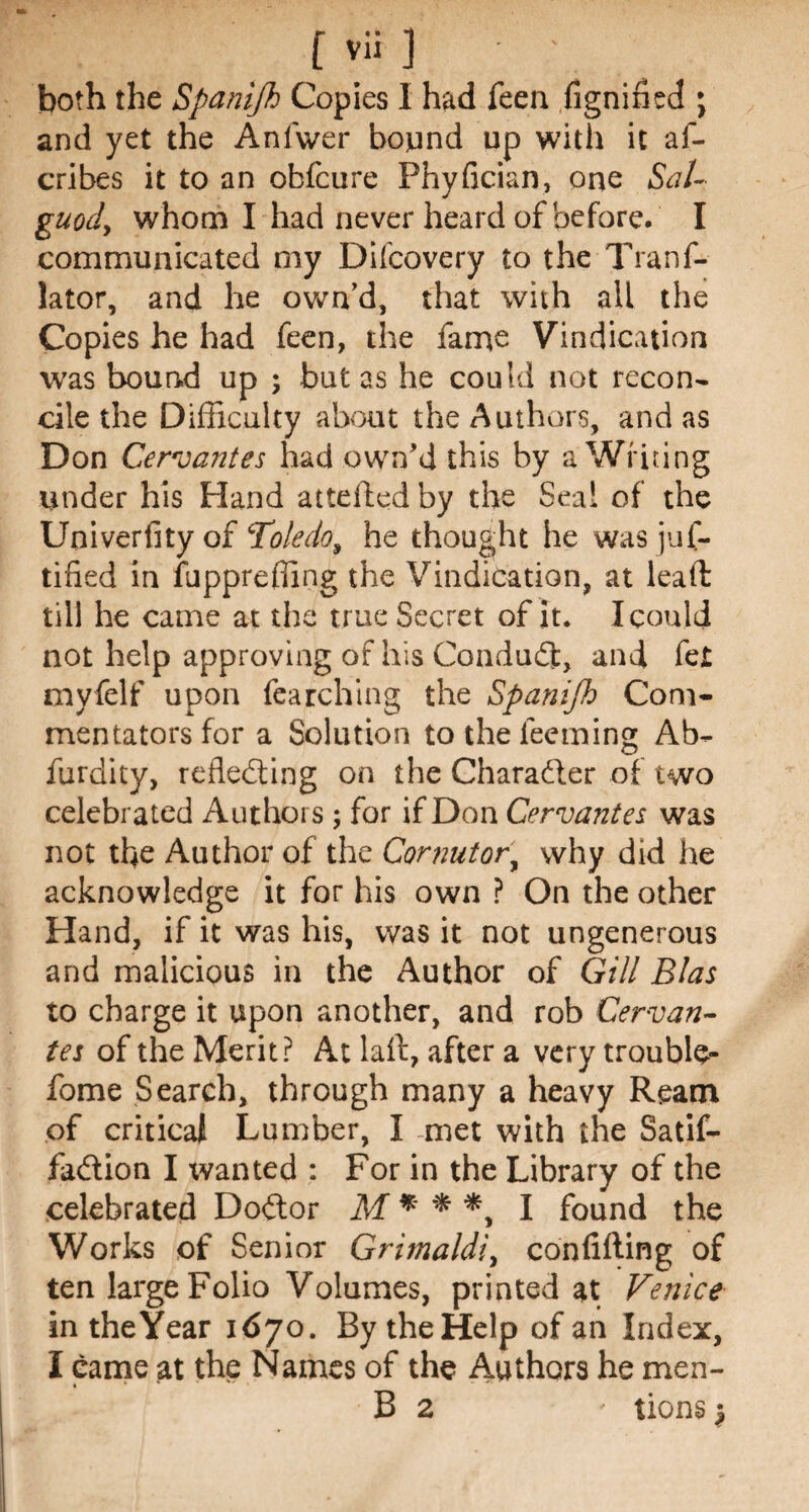 both the Spanijh Copies I had Teen fignined ; and yet the Anfwer bound up with it af- cribes it to an obfcure Phyfician, one Sal- guody whom I had never heard of before. I communicated my Difcovery to the Trans¬ lator, and he own’d, that with all the Copies he had feen, the fame Vindication was bound up ; but as he could not recon¬ cile the Difficulty about the Authors, and as Don Cervantes had own’d this by a Writing under his Hand attelfed by the Seal of the Univerfity of ‘Toledo, he thought he was jus¬ tified in fupprefling the Vindication, at lead till he came at the true Secret of it. I could not help approving of his Conduct, and fet myfelf upon fearching the Spanijh Com¬ mentators for a Solution to the teeming Ab- furdity, reflecting on the Character of two celebrated Authors ; for if Don Cervantes was not the Author of the Cor nut or, why did he acknowledge it for his own ? On the other Hand, if it was his, was it not ungenerous and malicious in the Author of Gill Bias to charge it upon another, and rob Cervan¬ tes of the Merit? At laft, after a very trouble- fome Search, through many a heavy Ream of critical Lumber, I met with the Satif- fa&ion I wanted : For in the Library of the celebrated Doitor M * * *, I found the Works of Senior Grimaldi, confifting of ten large Folio Volumes, printed at Venice in the Year 1670. By the Help of an Index, I came at the Names of the Authors he men- « *