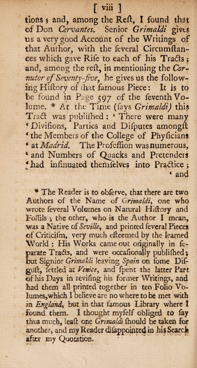 [viii ] tions 3 and, among the Reft, I found that of Don Cervantes. Senior Grimaldi gives tis a very good Account of the Writings of that Author, with the feveral Circumftan- ces which gave Rife to each of his Tradts 5 and, among the reft, in mentioning the Cor- nutor of Seventy-five, he gives us the follow¬ ing Hiftory of that famous Piece: It is to be found in Page 597 of the feventh Vo¬ lume. * At the Time (fays Grimaldi) this Tract was publifhed: ‘ There were many *Divifions, Parties and Difputes amongft € the Members of the College of Phyficians c at Madrid. The ProfcfEon was numerous, * and Numbers of Quacks and Pretenders € had infinuated themfelves into Pradtice ; 4 and * The Reader is to obferve, that there are two Authors of the Name of Grimaldi, one who wrote feveral Volumes on Natural Hiftory and Fulfils ; the other, who is the Author I mean, was a Native of Seville, and printed feveral Pieces of Criticifm, very much efteemed by the learned World : His Works came out originally in fe- Earate Trades, and were occafionally publifhed 5 ut Signior Grimaldi leaving Spain on feme Dif- guft, fettled at Venice, and fpent the latter Part of his Days in revifing his former Writings, and had them all printed together in ten Folio Vo- lumes,which I believe are no where to be met with in England, but in that famous Library where I found them. 1 thought myfelf obliged to fay thus much, lead one Grimaldi ftiould be taken for another, and my Reader disappointed in his Search after my Quotation.