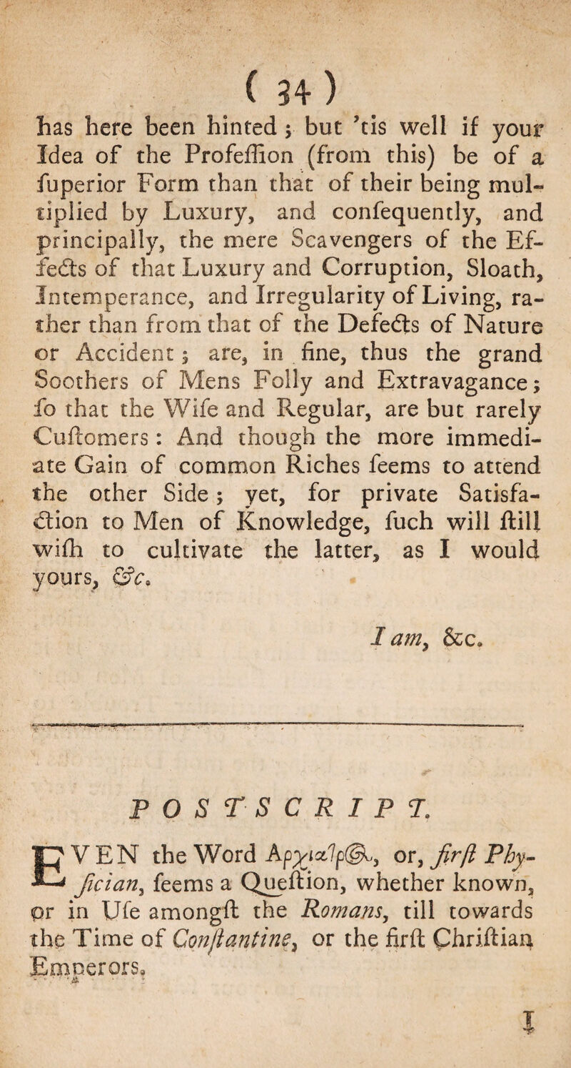 has here been hinted $ but ’tis well if your Idea of the Profeffion (from this) be of a fuperior Form than that of their being mul¬ tiplied by Luxury, and confequently, and principally, the mere Scavengers of the Ef¬ fects of that Luxury and Corruption, Sloath, Intemperance, and Irregularity of Living, ra¬ ther than from that of the Defedts of Nature or Accident; are, in fine, thus the grand Soothers of Mens Folly and Extravagance; ib that the Wife and Regular, are but rarely Cuftomers: And though the more immedi¬ ate Gain of common Riches feems to attend the other Side; yet, for private Satisfa¬ ction to Men of Knowledge, fuch will ftill wifh to cultivate the latter, as I would yours, &c> I am> &c. postscript. EVEN the Word or, fir ft Phy- fician, feems a Queftion, whether known, or in Ufe amongft the Romans, till towards the Time of Conftantine3 or the firft Chriftian Emoerors9 v • .* ' -.4 ■ : i