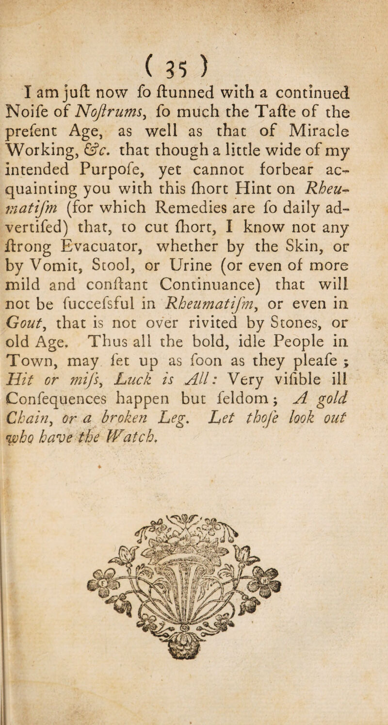 I am juft now fo ftunned with a continued Noife of Noftrums, fo much the Tafte of the prefent Age, as well as that of Miracle Working, &c. that though a little wide of my intended Purpofe, yet cannot forbear ac¬ quainting you with this Abort Hint on Rheu~ matifm (for which Remedies are fo daily ad- vertifed) that, to cut fhort, I know not any ftrong Evacuator, whether by the Skin, or by Vomit, Stool, or Urine (or even of more mild and conftant Continuance) that will not be fuccefsful in Rheumatifm, or even in Gout, that is not over rivited by Stones, or old Age. Thus all the bold, idle People in Town, may fet up as foon as they pleafe ; Hit or mijs, Luck is All: Very viflble ill Confequences happen but feldom; A gold Chain, or a broken Leg. Let thofe look out who have the Watch. t. ■