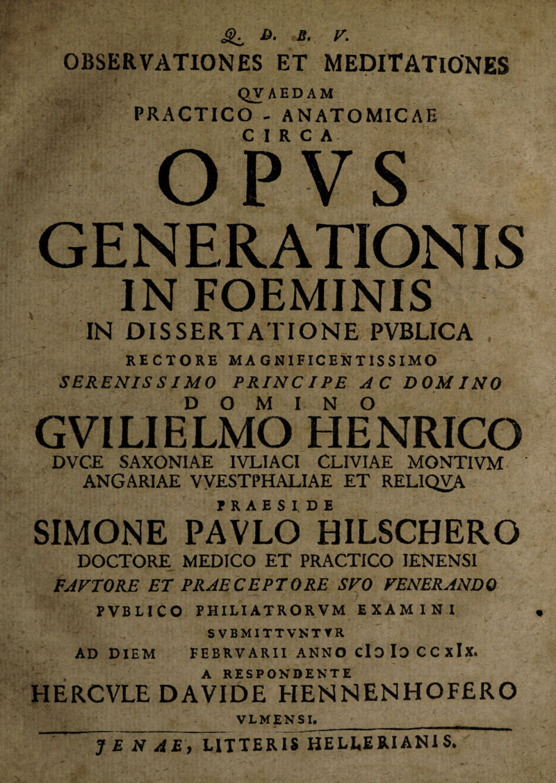 JjT D. B. V. OBSERVATIONES ET MEDITATIONES QVAEDAM PRACTICO - ANATOMICAE CIRCA- OPVS GENERATIONIS IN FOEMJNIS IN DISSERTATIONE PVBLICA RECTORE MAGNIFICENTISSIMO SERENISSIMO PRINCIPE AC DOMINO DOMINO GVILIELMO HENRICO DVC.E SAXONIAE IVLIACI CLIVIAE MONTIVM ANGARIAE VVESTPHALIAE ET RELIQVA ? R A E S I DE SIMONE PAVLO BILSCHERO DOCTORE MEDICO ET PRACTICO IENENS1 FAFTORE ET PRAECEPTORE SVO FENERANDO • ‘ •• -> • •' •' i PVBLICO PHILI ATROR VM EXAMINI SVBMITTVNTVR AD DIEM FEBRVARII ANNO cIdIoCCxIx. A RESPONDENTE HERCVLE DAVIDE HENNENHOFERO VLMENSI.__ ~ Ye N AE, LITTERIS HELLEB.IANIS.