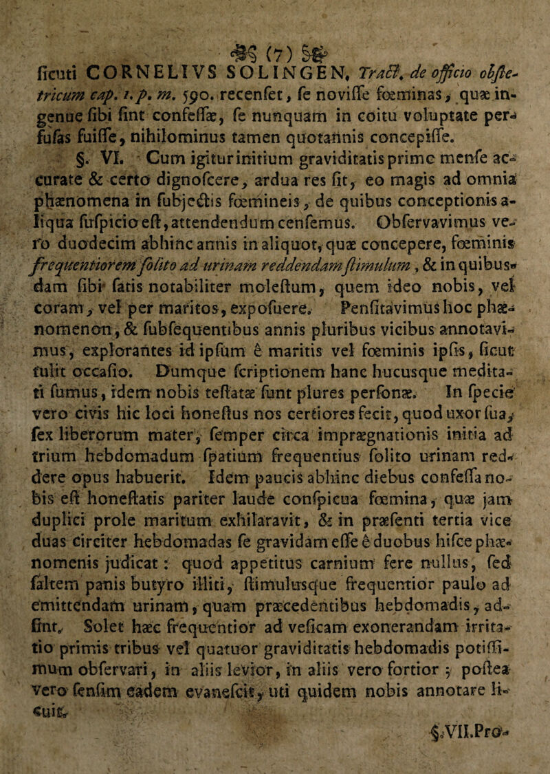 ficuti CORNELI VS SO LINGEN# TraB. de officio olfte* tricum cap. /./>. m, 590. recenfet, fe noviffe foeminas * quae in¬ genue fibi fint confeffae, k nunquam in coitu voluptate per** fufas fuifle, nihilominus tamen quotannis concepiffe. §. VI. Cum igitur initium graviditatis prime mcnfe ac- curate & certo dignofcere^ ardua res fit, eo magis ad omnia; phaenomena in fubje<flis foemineis ^ de quibus conceptionis a- liqtia fufpicioeft,attendendumcenfemus. Obfervavimus ve¬ ro duodecim abhinc annis in aliquot, quae concepere, foeminis frequentiorem folito ad urinam reddendamftlmulum, & in quibus*» dam fibi* fatis notabiliter moleftum, quem ideo nobis, vel coram > vel per maritos, expofuere, Penfitavimushoc phae- . nomenon , & fubfequentibus annis pluribus vicibus annotavi- mus, explorantes idipfum e maritis vel foeminis ipfis, ficut tulit occafio. Dumque fcriptionem hanc hucusque medita¬ ti fumus, idem nobis teflatse furit plures perfonae. In (pecie? vero civis hic loci honeftus nos certiores fecit, quod uxor fuay fex liberorum mater, femper circa impraegnationis initia ad trium hebdomadum fpatium frequentius folito urinam red* dere opus habuerit. Idem paucis abhinc diebus confefTa no¬ bis eft hon e flatis pariter laude confpicua foemina, quae jam duplici prole maritum exhilaravit, & in prasfenti tertia vice duas circiter hebdomadas fe gravidam eflfe e duobus hifce phae¬ nomenis judicat: quod appetitus carnium fere nullus, fed faltem panis butyro illiti, flimulusque frequentior paulo ad emittendam urinam, quam praecedentibus hebdomadis, ad- fint. Solet haec frequentior ad veficam exonerandam irrita¬ tio primis tribus vel quatuor graviditatis hebdomadis potiffi- itium obfervari, in aliis levior, in aliis vero fortior 5 poftea- vero fenfim eadem evanefcic, uti quidem nobis annotare li- sui & iVILPrd-