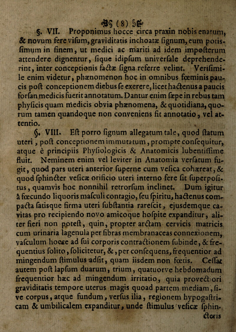 §. VII. Proponimus hocce circa praxin nobis enatum, & novum fere vifum, graviditatis inchoatas fignum,eum potis- fimum in finem, ut medici ac mariti ad idem impofterum attendere dignentur, fique idipfum univerfale deprehende, rint, inter conceptionis fa&ae figna referre velint. Verifimi- le enim videtur, phaenomenon hoc in omnibus foeminis pau¬ cis poft conceptionem diebus feexerere, licet hadtenus a paucis forfan medicis fuerit annotatum. Dantur enim faepe in rebus tam phyficisquam medicis obvia phaenomena, & quotidiana, quo¬ rum tamen quandoque non conveniens fit annotatio, vel at- tentio. §♦ VIII. Eft porro fignum allegatum tale, quod flatum uteri, poft conceptionem immutatum, prompte confequitur, atque e principiis Phyfiologicis & Anatomicis lubentiflime fluit. Neminem enim vel leviter in Anatomia verfatum fu¬ git, quod pars uteri anterior fuperne cum vefica cohaereat, & quod fphinfter veficae orificio uteri interno fere fit fuperpofi- tus, quamvis hoc nonnihil retrorfum inclinet. Dum igitur & fecundo liquoris mafculi contagio, feu fpiritu, hadtenus com- patfla fatisque firma uteri fubftantia rarefcit, ejusdemque ca¬ vitas pro recipiendo novo amicoque hofpite expanditur , ali¬ ter fieri non ppteft, quin, propter ardtam cervicis matricis cum urinaria lagenula per fibras membranaceas connexionem, vafculum hocce ad fui corporis contraftionem fubinde, & fre¬ quentius folito, folicitetur, &, per confequens, frequentior ad mingendum ftimulus adfit, quam iisdem non fetis. Cefla* autem poft lapfum duarum, trium, quatuorve hebdomadum frequentior haec ad mingendum irritatio, quia provedbori graviditatis tempore uterus magis quoad partem mediam , fi- ve corpus, atque fundum, verfus ilia, regionem hypogaftri- cam & umbilicalem expanditur, unde ftimulus veficae fphin. iteris