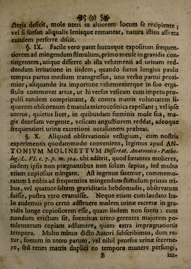 iteris deficit, mole uteri in altiorem locum fe recipiente 5 vel fi forfan aliqualis lenisque remaneat, natura iftius affveta eundem perferre difck. IX. Facile vero patet hucusque expofitum frequen- tioremad mingendum ftimuhim, primo menfe in gravidis con¬ tingentem, uti que differre ab ifta vehementi ad urinam red¬ dendam irritatione in iisdem, quando fetus longius paulo tempus partus medium transgreffus, uno verbo partui proxi¬ mior , aliquando ita importune vehementerque in fuo orga- ftulo commovet artus, ut hiverfus veficatn cum impetu pro- pulfi eandem comprimant, & contra matris voluntatem li¬ quorem obfcoenum ^matulamicrocofinicaexpellant $ velipfe uterus, quietus licet, in quibusdam feminis mole fua, ma¬ gis deorfum vergente, veficam anguftiorem reddat, adeoque frequentiori urinae excretioni occafiondm praebeat. §. X. Aliquod obfervationis veftigium, cum noftris experimentis quodammodo conveniens, legimus apud AN- TONIVM MOLINETTVM Differt at. Anatomico - Patho-> log. L. VI. c. y.p. m. 304. ubi adferit, quod fetantes mulieres, iisdem ipfis non praegnantibus non folum faepius, (ed multo etiam copiofius mingant. Aft ingenue fatemur, commemo¬ ratum a nobis ad frequentius mingendum ftimulum primis tri¬ bus, vel quatuor faJtem graviditatis hebdomadis, obfervatum fuiffe, poftea vero evanuiffe. Neque etiam cum laudato Ita¬ lo audemus pro certo adftruere molem urinae excretae in gra¬ vidis longe copiofiorem effe, quam iisdem non foetis: cum nondum eviftum fit, foeminas utero gerentes majorem po¬ tulentorum copiam adfumere, quam extra impraegnationis tempora. Multo minus dido Autori fubfcribimus, dum re- tur, foetum in utero parum, vel nihil prorfus urinae fecerne- re, fed renes matris duplici eo tempora munere perfungi, B . » im-