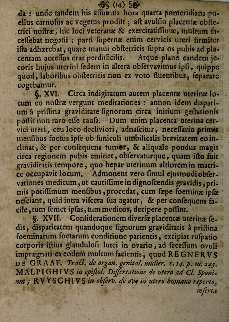 da : unde tandem his aflumtis hora quarta pomeridiana pu¬ ellus carnofus ac vegetus prodiit j aft avulfio placentae obfte- trici noftrae, hic loci veteranae & exercitatiffimae, multum fa« ceflebat negotii : parti fupernae enim cervicis uteri firmiter ifta adhaerebat, quare manui obftetricis fupra os pubis ad pla¬ centam acceflus erat perdifficilis. Atque plane eandem je¬ coris hujus uterini fedem in altera obfervavimus ipfi, quippe quod, laboribus obftetricis non ex voto fluentibus, feparare cogebamur. §. XVI. Circa indigitatum autem placentae uterinae lo¬ cum eo noftrae vergunt meditationes : annon idem dispari- um a priftina graviditate lignorum circa initium geftationis poflit non raro effe caufa. Dum enim placenta uterina cer¬ vici uteri, ceu loco decliviori, adnafcitur, neceflario primis menfibus foetus ipfe ob funiculi umbilicalis brevitatem eo in¬ clinat, & per confequens tumor, & aliquale pondus magis circa regionem pubis eminet, obfervaturque, quam ifto fuit graviditatis tempore, quo hepar uterinum altioremin matri¬ ce occupavit locum. Admonent vero fimul ejusmodi obfer- vationes medicum,ut cautiflimeindignofcendis gravidis,pri¬ mis potiffimum menfibus,procedat, cum fepe foeminae ipfe nefciant, quid intra vifcera fua agatur, & per confequens fa¬ cile, tum femet ipfas, tum medicos, decipere poffint. §. XVII. Confiderationem diverfe placentae uterinae fe- dis, disparitatem quandoque lignorum graviditatis a priftina foeminarum foetarum conditione parientis, excipiat rufpatio corporis iftius glandulofi lutei in ovario, ad feceflum ovuli impraegnati ex eodem multum facientis, quod REGNERVS DE G R A A F. TraB. de organ. genital. mulier. c. 14. p. m. 24f. M ALPIGHIVS in epifloL Differtatione de utero ad CL Sporn¬ um i R V YS C HI V S in obferlst. de 0V0 in utero humano reperto, inferta