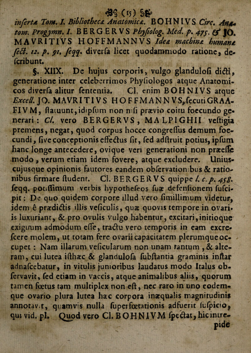 infert a Tom. I. Bibliotheca Anatomica. BOHNIVS Cire• <^#4« tom. Progymn. /. BERGERVS Phyfiolog. Med. p. 47(f JO. MAVRITIVS HOFFMANNVS Jafoe humana fett. 12. />. ^/. y?^. diverfa licet quodammodo ratione, de- feribunt. §. XIIX. De hujus corporis, vulgo glandulofi didi, generatione inter celeberrimos Phyfiologos atque Anatomi¬ cos diverfa alitur fententia. Cl. enim BOHNIVS atque Excell. JO. MAVRITIVS HOFFMANN VS,fecutiGR AA- FIV M, fiaiuunt,idipfum non n fi praevio coitu foecundo ge¬ nerari : Cl. vero BERGERVS, M A LP1GHII veftigia premens, negat, quod corpus hocce congreffus demum foe- cundi, five conceptionis effedus fit, fed adftruit potius, ipfum hanc longe antecedere, ovique veri generationi non praeeflfe modo , verum etiam idem fovere, atque excludere. Unius¬ cujusque opinionis fautores eandem obfervation bus & ratio¬ nibus firmare ftudenr. Cl. BERGERVS quippe /. c.p. 4jg. feqq. pooffimum verbis hypothefeos fuae defenfionem fufei- pit: De quo quidem corpore illud vero fimillimum videtur, idem e praediolis illis veficulis, quae quovis tempore in ovari* is luxuriant, & pro ovulis vulgo habentur, excitari,initioque exiguum admodum efie, tradu vero temporis in eam excre- fcere molem, ut totam fere ovarii capacitatem plerumque oc¬ cupet : Nam illarum veficularum non unam tantum , & alte¬ ram, cui lutea ifthaec & glandulofa fubftantia graminis inftar adnafeebatur, in vitulis junioribus laudatus modo Italus ob- fervavit, fed etiam in vaccis, atque animalibus aliis, quorum tamen foetus tam multiplex non eft, nec raro in uno eodem* que ovario plura lutea hac corpora inaequalis magnitudinis annotav.t, quamvis nulla fuperfoetationis adfuerit fulpiciOj qutvid.pl» Quod vero CLBOHNIVM fpedat, hic inire-