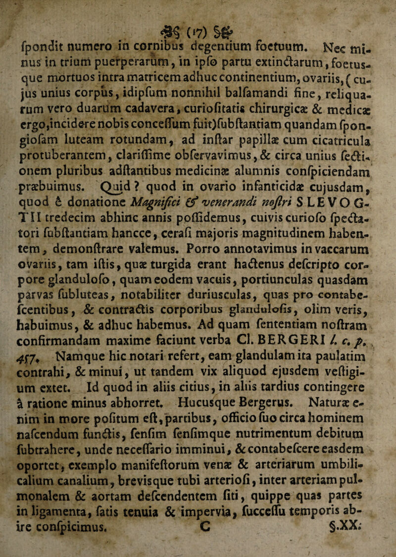 fpondit numero in cornibus degendum foctuum. Nec mi¬ nus in trium puerperarum, in ipfo partu extindarum,fcetus- que mortuos intra matricem adhuc continentium, ovariis, { cu¬ jus unius corpus, idipfum nonnihil balfamandi fine, reliqua¬ rum vero duarum cadavera, curiofitatis chirurgicae & medicae ergo,incidere nobis conceflum fuiOfubftanttiam quandam fpon- giofam luteam rotundam, ad inftar papillae cum cicatricula protuberantem, clariffime obfervavimus,& circa unius fedu onem pluribus adftantibus medicinae alumnis confpiciendam praebuimus. Quid? quod in ovario infanticidae cujusdam, quod £ donatione Magnifici (f venerandi noftri S LE VO G- TII tredecim abhinc annis poffidemus, cuiviscuriofo fpeda- tori fobftantiam hancce, cerafi majoris magnitudinem haben¬ tem, demonftrare valemus. Porro annotavimus in vaccarum ovariis, tam iftis, quae turgida erant hadenus deferipto cor¬ pore glandulofo, quam eodem vacuis, portiunculas quasdam parvas fubluteas, notabiliter duriusculas, quas pro contabe- fcentibus, & contradis corporibus glandulofis, olim veris, habuimus, & adhuc habemus. Ad quam fententiam noftram confirmandam maxime faciunt verba Cl. BERGERI /. c. p, v Namque hic notari refert, eam glandulam ita paulatim contrahi, & minui, ut tandem vix aliquod ejusdem veftigi- um extet. Id quod in aliis citius, in aliis tardius contingere & ratione minus abhorret. Hucusque Bergerus. Naturae e- nim in more pofitum eft, partibus, officio fuo circa hominem nafcendum fundis, fenfim fenfimque nutrimentum debitum fubtrahere, unde neceflario imminui, &contabefcereeasdem oportet, exemplo manifeftorum venae & arteriarum umbili¬ calium canalium, brevisque tubi arteriofi, inter arteriam pul¬ monalem & aortam defccndentcm fiti, quippe quas partes in ligamenta, fatis tenuia & impervia) fucceflfu temporis ab¬ ire confpicimus. C §.XX;