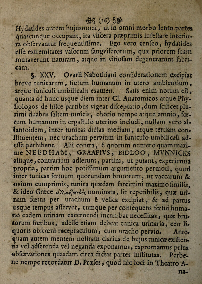 v , , #§ C*<0 $*■ Hydatides autem hujusmodi, ut in omni morbo lento partes quasCunque occupant, ita vifcera praeprimis infeftare interio¬ ra obfervantur frequentiffime. Ego vero cenfeo, hydatides eflfe extremitates vaforum fangviferorum, quae priorem fusm mutaverunt naturam, atque in vitiofam degenerarunt fabri¬ cam. §. XXV. Ovarii Nabothiani confiderauonem excipiat breve tunicarum, foetum humanum in utero ambientium, atque funiculi umbilicalis examen. Satis enim notum ert, quanta ad hunc usque diem inter Cl. Anatomicos atque Pfiy- fiologos de hifce partibus vigeat difceptatio,dum fcilicetplu¬ rimi duabus fakem tunicis, chorio nempe atque.amnio, foe¬ tum humanum in ergaftulo uterino includi, nullam vero al- lantoidem, inter tunicas didas mediam, atque tertiam con* flituentem, nec urachum pervium in funiculo umbilicali ad- efie perhibent. Alii contra, t quorum numero quam mari- jne NEEDHAM , GRAAF1VS , BIDLOO , MVNNICKS aliique,contrarium adferunt, partim, ut putant, experientia propria, partim hoc potiffimum argumento permoti, quod inter tunicas foetuum quorundam brutorum, ut vaccarum & ovium cumprimis, tunica quaedam farcimini maximofimilis, & ideo Graece nominata, (it reperibilis, quae uri* nam foetus per urachum £ vefica excipiat, & ad partus usque tempus afiervet, cumque per confequens foetui huma¬ no eadem urinam excernendi incumbat neceflitas, quae bru¬ torum foetibus, adefife etiam debeat tunica urinaria, ceu li¬ quoris obfcceni receptaculum, cum uracho pervio. Ante¬ quam autem mentem noftram clarius de hujus tunicae exiften- tia vel adferenda vel neganda exponamus, expromamus prius obfervationes quasdam circa didas partes inftitutas. Perbe- ne nempe recordatur £>♦ Pra&fes, quod hic loci in Theatro A-