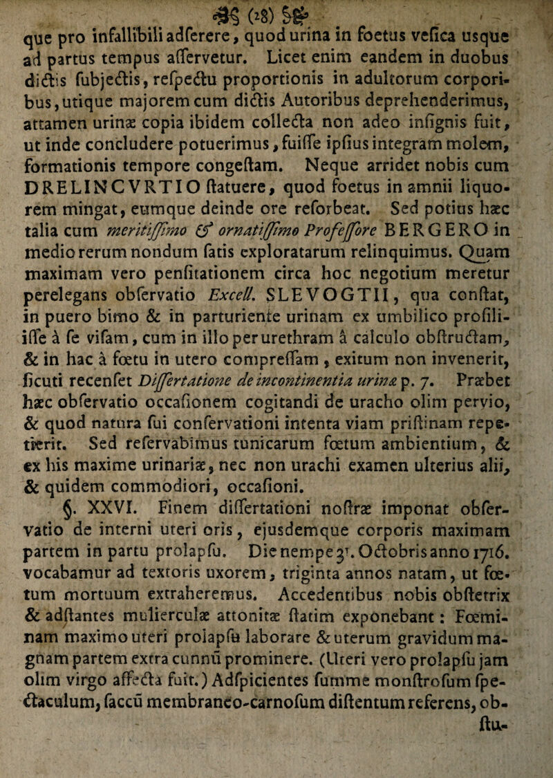 que pro infallibili adferere, quod urina in foetus vefica usque ad partus tempus aflervetur. Licet enim eandem in duobus didis fubjedis, refpedu proportionis in adultorum corpori¬ bus, utique majorem cum didis Autoribus deprehenderimus, attamen urinae copia ibidem colleda non adeo infignis fuit, ut inde concludere potuerimus,fuiffe ipfiusintegram molem, formationis tempore congeftam. Neque arridet nobis cum DRELINCVRTIO (latuere, quod foetus in amnii liquo¬ rem mingat, eum que deinde ore reforbeat. Sed potius haec talia cum meritiffirao (f ornatiffmo Profeffore BERGEROin medio rerum nondum fatis exploratarum relinquimus. Quam maximam vero penfitationem circa hoc negotium meretur perelegans obfervatio Excell. SLEVOGTII, qua conflat, in puero bimo & in parturiente urinam ex umbilico profili- ifle a fe vifam, cum in illo per urethram a calculo obfirudam, & in hac a foetu in utero compreffam , exitum non invenerit, ficuti recenfet Differtatione de incontinentia urina p. 7. Praebet haec obfervatio occafionem cogitandi de uracho olim pervio, & quod natura fui confervationi intenta viam priflinam repe¬ tierit. Sed refervabirnus tunicarum foetum ambientium, & ex his maxime urinariae, nec non urachi examen ulterius alii, & quidem commodiori, occafioni. §. XXVI. Finem differtattoni noflrae imponat obfer¬ vatio de interni uteri oris, ejusdemque corporis maximam partem in partu prolapfu. Die nempe y.Odobrisanno 1716, vocabamur ad textoris uxorem, triginta annos natam, ut foe¬ tum mortuum extraheremus. Accedentibus nobis obftetrlx & adflantes mulierculae attonits ftatim exponebant: Foemi- nam maximo uteri prolapfu laborare & uterum gravidum ma¬ gnam partem extra cunnu prominere. (Uteri vero prolapfu jam olim virgo afreda fuit.) Adfpicientes fumme monftrofum fpe- daculum, faccu membranco-carnofum diftentum referens, ob- ftu-