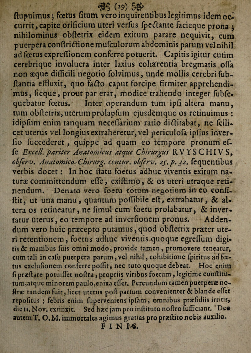 flupuimus j foetus fitum vero inquirentibus legitimus idem oc¬ currit, capite orificium uteri verfus fpedlante facieque prona $ nihilominus obftetrix eidem exitum parare nequivit, cum puerpera conftridlione mufculorum abdominis parum vel nihil ad foetus expreffionem conferre potuerit. Capitis igitur cutim cerebrique involucra inter laxius cohaerentia bregmatis offa non aeque difficili negotio folvimus, unde mollis cerebri fub- fiantia effluxit, quo fadlo caput forcipe firmiter apprehendi¬ mus, ficque, prout par erat, modice trahendo integer fubfe- quebatur foetus. Inter operandum tum ipfi altera manu, tum obftetrix, uterum prolapfum ejusdemque os retinuimus: idipfum enim tanquam neceffarium ratio dicftitabat, ne fcili- cet uterus vel longius extraheretur, vel periculofa ipfius inver- fio fuccederet, quippe ad quam eo tempore pronum ef- fe Excetl’ pariter Anatomicus atque Chirurgus R V Y S C HIV S, obferv. Anatomico-Chirurg. centur. obferv. 25.P.32. fequentibus verbis docet: In hoc ftatu foetus adhuc viventis exitum na¬ turas committendum effe, exiftimp, & os uteri utraque reti¬ nendum. Denato vero foetu fotum negotium in eo confi- ftit, ut una manu, quantum poffibile eft, extrahatur, & al¬ tera os retineatur, ne fimul cum foetu prolabatur, & inver*. tatur uterus, eo tempore ad inverfionem pronus. Adden¬ dum vero huic praecepto putamus,quod obftetrix praeter ute¬ ri retentionem, foetus adhuc viventis quoque egreffum digi¬ tis & manibus fuis omni modo, provide tamen, promovere teneatur, cum tali in cafu puerpera parum, vel nihil, cohibitione fpiritus ad foe¬ tus exclufionem conferrepoflit, nec tuto quoque debeat. Hoc enim fi praedare potuiffet nodra, propriis viribus foetum, legitime confticu- tum,atque minorem paulo.enixa effet. Pereundum tamen puerperae no- ftrae tandem fuit, licet uterus poli partum convenienter & blande effet repoGtus ; febris enim fuperveniens ipfam, omnibus praefidiis irritis, die n.Nov. exrinxit. Sed haec jam pro indituto noftrofufficiant. 'De® amem T. O. M, immortales agimus gratias pro praedito nobis auxilio. F I N I
