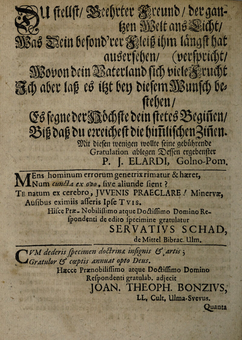 gen (10 e eiit &efonb’cct ® ei f tpm lang(? $.at au&rfef)en/ (wcfpn#t/ gotwtt bcm Satetlanb fici) tne(e||mf)t $ a&et lag \%t Ijet) biefcmfSSimfcf) U< fteben/ G^feattebet ;6tf)jIebein(lete^Se^ncn/ SJifbag bu ewicjcfrbie SWit btcfen roertigcn colite fetne gebuljrent>e Gratulation abtegcn SDeffcn ergebenftcs P. J. ELARDI, GolnoPom. Ens hominum morum genetrix rimatur & haeret, Num euntia ex oioo, live aliunde fient ? Te natum ex cerebro, JVVENIS PRAECLARE / Minervae, Aufibus eximiis aflferis Ipfe T v i s. Hiice Ptse- Nobiliflimo atque Do&ifluno Domino Re- Ipondenti de edito fpecimine gratulatur ; S E R V A TIV S S C H A D, de Mittel Bibrac. Ulm4 CFM dederis fpecimen doftrim infignis (fartis 5 Gratulor (f coeptis annuat opto Deus. Hascce PraenobilifEmo atque Do&iOimo Domino Refpondenti gratulab. adjecit JOAN. THEOPH. BONZIVS, LL« Cultf Ulma-Svevus. Quanta