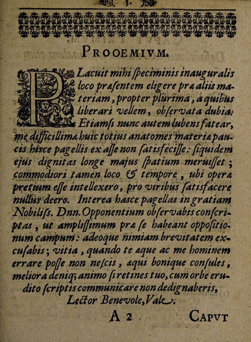 Prooemivm. Latuit mihi fpeciminis inauguratis loco prafentem eligere pr a aliis ma¬ teriam , propter plurima, a quibus liberari ‘vellem, obfervat a dubia.* Etiamfi nunc autem lubens fatear, au~ eis hisce pagellis ex ajje non fatisfeciffe: fiquidem ejus dignitas longe majus fpatium meruijjet; commodiori tamen loco (j? tempore, ubi opera pretium effe intellexero, pro viribus fatisfacere nudius deero. Interea hasce pagellas ingratiam Nobilifs. Dnn. Opponentium obfervabis confert- pt as, ut amplifjimum pra fe habeant oppofitio- num campum: adeoque nimiam brevitatem ex- cufabis*, vitia, quando te aque ac me hominem errare pofje non ne (cis, aqui bonique confutes, meliora deniq> animo fi retines tuo, cum orbe eru¬ dito feriptis communicare non dedignaberis, Lettor Benevole, Vales.