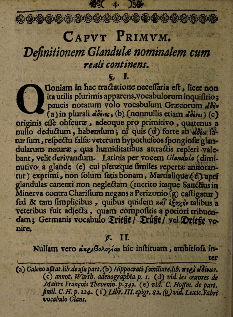 Capvt Primvm. Definitionem GlanduU nominalem cum rtali continens. %, ■ *■. QUoniam in hac tra (Satione neceflaria efl, licet non ita utilis plurimis apparens,vocabulorum mquifitio $ paucis notatum volo vocabulum Gracorum elSv» (a)in plurali «Sim» (b) (nonnullis etiam tlStm) (c) originis efle obfcura> adeoque pro primitivo « quatenus a nullo deducum, habendum; nx quis (d) forte ab 'dita fa¬ tur fum, refpeftu falfaeveterum hypothefeos fpongiofe glan¬ dularum naturae , qua bumiditatibus attraflis repleri vale¬ bant» velit deri vandum. Latinis per vocem Glandula ( dimi- nutivo' a glande (e) cui plerasque fimifes reperra antioran- tur) exprimi, non folum fatis bonam, Martialiqtle^f} apri glandulas canenti non negleftam (merito itaque Sancis ia Minerva contra Charifium negans a Perizonio (g) caftigatur ) fed & cam fimplicibus r quibus quidem k*I' igoxn* talibus a veteribus fuit adjetta, quam compoficis a pociori tribuen¬ dam 1 Germanis vocabulo £tuflt/,yel SDfieft vc* nire* v i % it Nullam vero **yt(Soho}icn hic inftituam, ambitiofla in- , ■ ' : ter (a) Galeno ufitat.lib.de ufupart. (b) Hippocrati familiareJib, iriyi ciSiwv. (c) annota JVarth. adenographia p. j. (d) vid. les ceuvres de Maitre Franfois Tbevenin.p.243. (e) vid. C. Hoffm. de part. fimil C. H. p. 124. ( f) Libr. IIL epigr. 82, &)vid.LexicJabri vocabulo Glans.