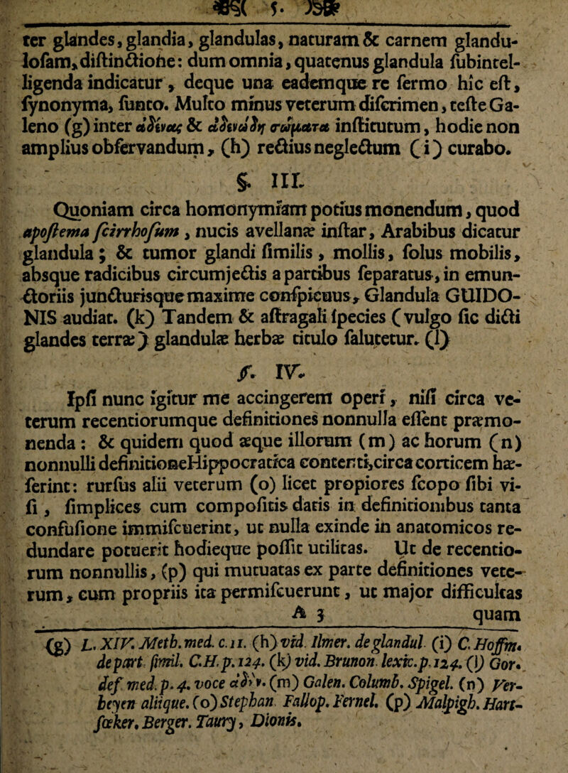 5> JSBP ter glalndes, glandia, glandulas, naturam & carnem glandu- lofam,diftindiohe: dum omnia, quatenus glandula fubintel- ligenda indicatur, deque una eadem que rc fermo hic ed, iynonyma, funto. Multo minus veterum dilcrimen, tefte Ga¬ leno (g) inter d^ivat & dStmSif trwpctTa indi tutum, hodie non ampliusobfervandum, (h) regiusnegledum (i) curabo. §. III. Quoniam circa homonymiam potius monendum > quod apoftema fcirrhofum, nucis avellana; indar, Arabibus dicatur glandula; & tumor glandi iimilis, mollis, folus mobilis, absque radicibus circumjedis a partibus feparatus, in emun¬ ctoriis jundurisque maxime conljjteuus, Glandula GUIDO- NIS audiat, (k) Tandem & affragali lpecies (vulgo fic didi glandes terra;) glandulae herbae titulo falutetur. (1) /. W. Ipfi nunc igitur me accingerem operi, nili circa ve¬ terum recentiorumque definitiones nonnulla eflenc promo¬ nenda ; & quidem quod aeque illorum (m) ac horum (n) nonnulli definitioseHippocradca conterti,circa corticem hae- , Ierint: rurfus alii veterum (o) licet propiores icopo fibi vi- fi , fimplices cum compofitis datis in definitionibus tanta confufione immifcuerint, ut nulla exinde in anatomicos re¬ dundare potuerit hodieque poffit utilitas. Ut de recentio- rum nonnullis, (p) qui mutuatas ex parte definitiones vete¬ rum * eum propriis ita permifeuerunt, ut major difficultas A} quam {g) JL. XIK Metb.med. c.n. (h}vtd. limer. deglandul (i) CHoffm* depart firmi CH,p. 124. (k) vid. Brunon lexic.p.124. (\) Gor* def med.p.4. voce (m) Galen. Columi, Spigel (n) yer- Icym aliique. Co) Stephan Faliop. Fernel (p) Malpigk Hart- fceker, Berger. Taury, Dionis» 1