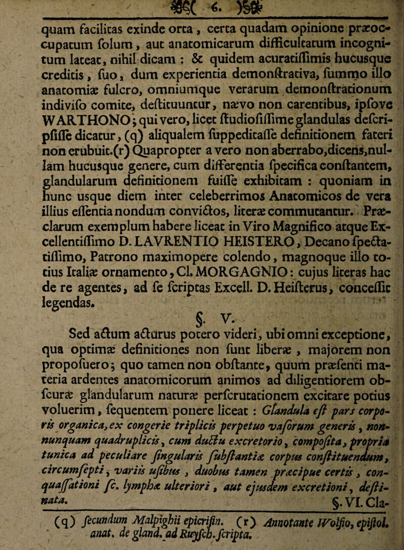 mmmmrnmmmmmmtmm————— quam facilitas exinde orca , cerca quadam opinione praeoc¬ cupatum folum, aut anatomicarum difficultatum incogni¬ tum lateat, nihil dicam : & quidem acuratiffimis hucusque creditis, fuo, dum experientia demonftrativa, fummo illo anatomiae fulcro, omniumque verarum demonftrationum indivifo comite, defticuuntur, na?vo non carentibus, ipfove WARTHONO; qui vero, licet ftudiofiflime glandulas deferi- pfifledicatur, (q) aliqualem fuppeditafle definitionem fateri non erubuit.(r) Quapropter a vero non aberrabo,dicens,nul- lam hucusque genere, cum differentia fpecificaconftantem, glandularum definitionem fuifle exhibitam : quoniam in hunc usque diem inter celeberrimos Anatomicos de vera illius eflentia nondum convi&os, litera? commutantur. Prae¬ clarum exemplum habere liceat in Viro Magnifico atque Ex- cellentiffimo D. L AVRENTIO HEISTERO, Decano fpedta- tiflimo, Patrono maximopere colendo, magnoque illo to¬ tius Italiae ornamento,Cl.MORGAGNIO: cujus literas hac de re agentes, ad fe feriptas Excell. D. Heifterus, conceflic legendas. §. V.- >: - %:■ - Sed aftum afturus potero videri, ubi omni exceptione, qua optimae definitiones non funt liberae , majorem non propofuero; quo tamen non obftante, quum praefenti ma¬ teria ardentes anatomicorum animos ad diligentiorem ob- icur£ glandularum naturae perferutationem excitare potius voluerim, fequentem ponere liceat: Glandula eft pars corpo¬ ris organica, ex congerie triplicis perpetuo vaforum generis, non- nunquam quadruplicis, cum duElu excretorio, compofita > propria , tunica ad peculiare fingularis fubftantist corpus conflituendum, circumfepti, variis ufibus , duobus tamen pr&cipue certis, con- quajfationi fc% lympha, ulteriori , aut ejusdem excretioni, de/ii- *****_ > > _§. VI. Cia- (q) fecundum Malpighii epicrifin. (r) Annotante iVolfio, epiftol. anat. de gland,ad Ruyfcb-/cripta.