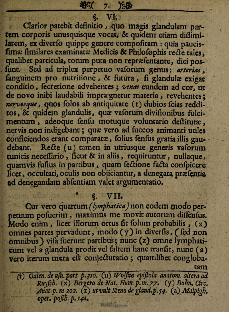 §. VI. Clarior patebit definitio, quo magis glandulam par¬ tem corporis unusquisque vocata & quidem etiam diflimi- larem, ex diverfo quippe genere compofitam : quia paucis- fimas fimilares examinata; Medicis & Philofophis rede tales, qualibet particula, totum puta non reprasfentante, dici pos- func. Sed ad triplex perpetuo vaforum genus; arterias, fanguinem pro nutridone, & futura , fi glandulas exigat conditio, fecretione advehentes ; venas eundem ad cor, ut de novo inibi laudabili imprasgnetur materia, revehentes; nervos que, quos folos ab antiquitate (t) dubios fcias reddi¬ tos , & quidem glandulis, qua vaforum divifionibus fulci¬ mentum , adeoque fenfu motuque voluntario deftituta;, nervis non indigebant; quas vero ad fuccos animanti utiles conficiendos erant comparatas, folius fenfus gratia illis gau- - debant. Rede (u) tamen in utriusque generis vaforum cunicis necefiario, ficut & in aliis, requiruntur, nullaque, quamvis fufius in partibus , quam fedione fada confpicere licet, occultati, oculis non objiciantur, a denegata prasfentia ad denegandam abfentiam valet argumentatio. # §. VII. 1: Cur vero quartum (lymphatica) non eodem modo per¬ petuum pofuerim, maximus me movit aucorum difienfus. Modo enim, licet illorum ortus fic folum probabilis, (x) omnes partes pervadunt, modo (y) in diverfis, (fed non omnibus) vifa fuerunt partibus; nunc (z) omne lymphati¬ cum vel a glandula prodit vel faltem hanc tranfit, nunc (a) vero iterum mera eft conjeduratio ; quamlibet congloba- }_tam (t) Oalen. de ufu.part p.310. (u) iVolfius epiftola aiiaiom. altera ad Ruyfch. (x) Bergero de Nat. Hump.tn.77. (y) Bohn. Cire, jinatp.m 202. (z) ut vult St eno de gland.p.}4, (a) Malpigh. oper. pofib. p. 141. ~~