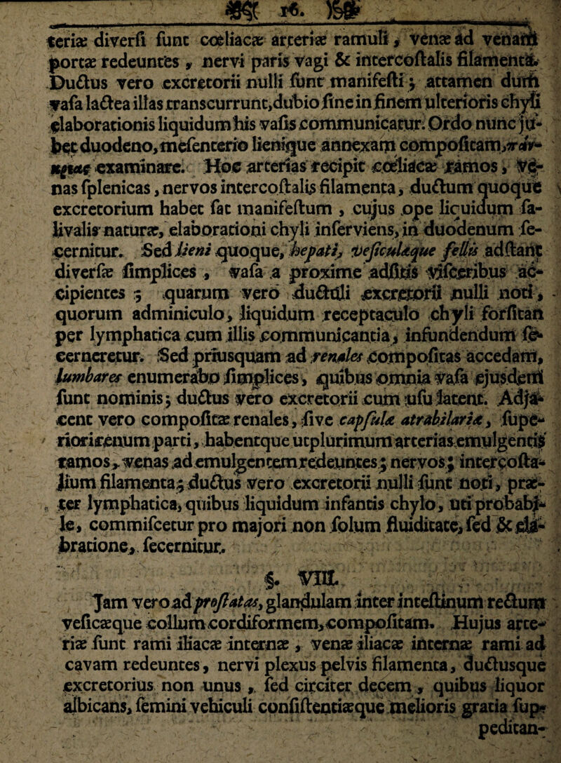 _m m ___ teria: diverfi fune coeliaca; arjceriae ramuli* venae ad venarii portaeredeuntes * nervi parfe Vagi & incercoftalis fiiament% Du£tus vero excretorii nulli fisnt manifefti j attamen dutfl vafa lattea illas rranscurruritjdubio fine in finem ulteridris chyfi flaborationis liquidumhis vafis ccmununfcamri OVdo-nUnc |t£ bet duodeno, mefencerio lienique annexam compoficam,*-<&* KgM£ examinare. Hoc arterias eecipitcoeliaca farnos, Vi- nas fplenicas, nervos intercoftalis filamenta rduftum quoque excretorium habet fac manifeftum , cujus ope licuiaurn fa- Uvalis'naturae, elaborarioai chyli inferviens, in duodenum fe- cernicur. SeA lieni qUoque, hefatij vejicuUque fellis adftant diverfe fimplices ., wafa a proxime adfiris vllceribus ac¬ cipientes 5 quarum vero ductili nulli noti , quorum adminiculo, liquidum receptaculo chyli forfkan per lymphatica cum illis communicanda , infundendum cerneretur* Sed priusquam ad pendes ^oinpofitas accedam, lumbare* enumerabo fimplices, quibus omnia Vafa fune nominis ^ du&us vero excretorii cum ofu latent. Adj#* cent vero compoficae renales, iive capfitU atrabilarta, fupe- riorimium parci, habentque ucplurimumarterias,emulgentia tamos> venas Memulgcncemredeimtes; nervos,; intercofta* Jium filamenta.5 duitas vero excretorii nulli funt noti, prae:- ter lymphatica, quibus liquidum infantis chylo , uri probabi¬ le» commifcetur pro majori non fplum fluiditate, fed & bracione, fecernicut. .$• vm, \ Jam vero zi proflatas, glandulam inter intefitnuni reSum veficaeque collum cordiformem,compofitam. Hujus arce- Viae funt rami iliacae internae , venae iliacae interna: rami ad cavam redeuntes, nervi plexus pelvis filamenta, cju£tasque excretorius non unus led circiter decem, quibus liquor albicans, femini vehiculi confiftentiaeque melioris gratia fup* pedican-