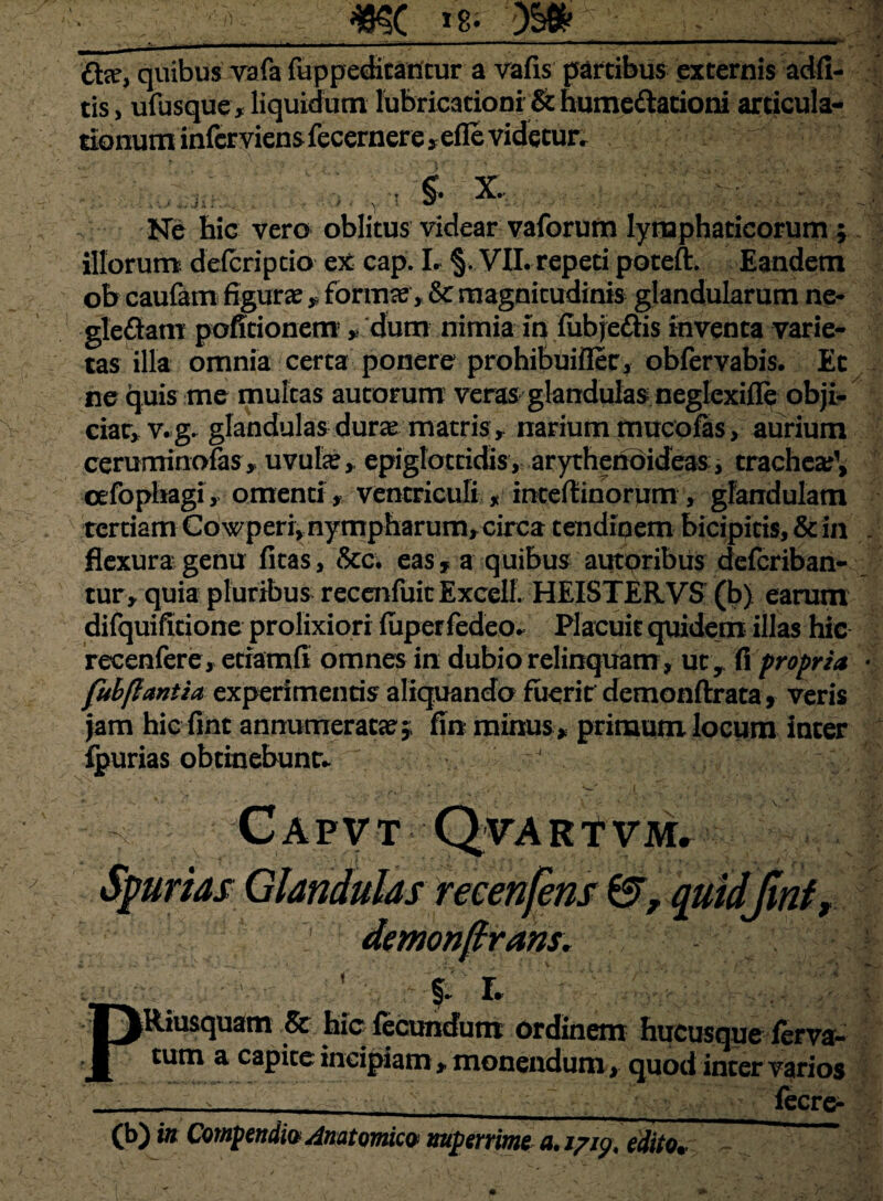 £fce, quibus vafa fuppeditanrur a vafis partibus externis adfi- tis, ufusque, liquidum fabricationi & humeftationi articula- tionum infer viens fecernere s efle videtur. •• ±-jk §. x. Ne hic vero oblitus videar vaforum lymphaticorum ; illorum delcriptio ex cap. I. §. VII. repeti poteft. Eandem ob caufam figurae* formae,Se magnitudinis glandularum ne- gleftam poficionem * dum nimia in fubjedis inventa varie¬ tas illa omnia certa ponere prohibuiflec, obfervabis. Ec ne quis me multas autorum veras glandulas neglcxifle obji¬ ciar, v.g. glandulas durae matris, narium mucofas, aurium cerominofas* uvulae* epiglottidis, arythenoideas, trachea^, cefophagi, omenti, ventriculi , inteflinorum , glandulam tertiam Cowperi, nympharum^circa tendinem bicipitis, & in flexura genu (itas, &c. eas, a quibus autoribus deferiban- tur, quia pluribus recenfuitExcelf. HEISTERVS (b) earum difquificjone prolixiori fuperfedeo. Placuit quidem illas hic recenfere, etiamfl omnes in dubio relinquam, ut, fi propria t veris 'u jam hic fint annumeracat,; fin minus,, primum locum inter fpurias obtinebunt* V ’ Capvt Qvartvm. Spurias Glandulas recenfens &, quidjinf, ? demonftrans. & .. ■ ■ ; §. r. Riusquam & hic fecundum ordinem hucusque ferva- tum a capite incipiam , monendum , quod inter varios fecre-