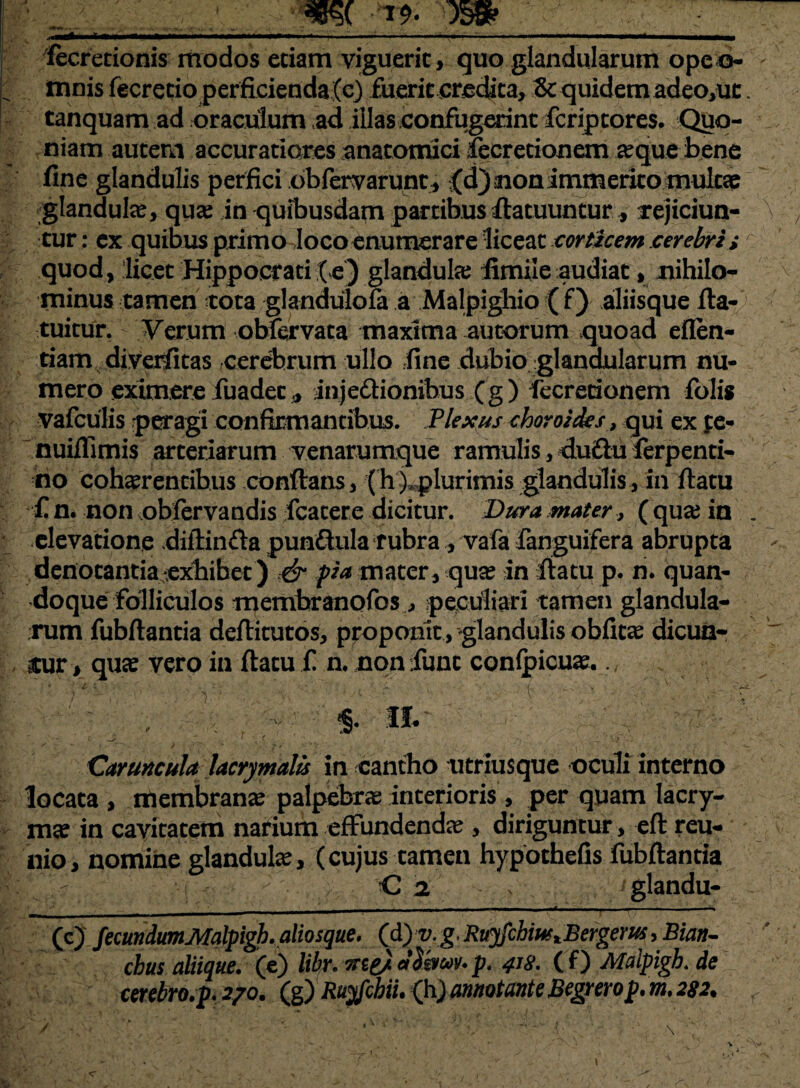 . IH^I l J». ■ — .1.1^— .. - i, .. ... IIMrt —— fecrecionis modos eciam viguerit, quo glandularum opeo- mnisfecretio perficienda (e) fuerit credita, & quidem adeo,uc tanquam ad oraculum ad illas confugerint fcriptores. Quo¬ niam autem accuratiores anatomici fecretionem a?que bene fine glandulis perfici obfervarunt, ;(d)anonimmerito tnulcap glandula, qua; in quibusdam partibus ftatuuntur, rejiciun¬ tur : ex quibus primo Iocoenumerare liceat corticem cerebri s quod, licet Hippocrati (e) glandula; fimile audiat, nihilo¬ minus tamen tota glandulofa a Malpighio ( f) aliisque fta- tuitur. Verum obfervata maxima autorum quoad eflen- riam diveriitas cerebrum ullo fine dubio glandularum nu¬ mero eximere fuadet, injectionibus (g) fecretionem folig vafculis peragi confirmantibus. Plexus choroides, qui ex fe- nuiflimis arteriarum venarumque ramulis, du£lu ferpenti- tio coh^rentibus conftans, (h), plurimis glandulis, in ftatu £ n. non oblervandis fcatere dicitur. Dura mater, ( qua; in l elevatione diftinfta punChila rubra , vafa fanguifera abrupta denotantia exbibet) & pia mater, qua? in ftatu p. n. quan¬ doque folliculos membranofos , peculiari tamen glandula¬ rum fubftantia deftitutos, proponit , glandulis obfica? dicun¬ tur, qua? vero in ftatu £ n. non fime conlpicua?. % : . \ : v $• r *• 1 —^ vi '• ^ Caruncula lacrymalis in cantho utriusque oculi interno locata , membrana; palpebra; interioris , per quam lacry- m« in cavitatem narium effundenda;, diriguntur, eft reu- nio, nomine glandulte, (cujus tamen hypothefis fubftantia ; C j . glandu- (c) fecundumMalpigh.aliosque. (d) v. g, Ruyfchiu>tBergem ,Bian~ cbus aliique. (e) libr. irtg/ alsmv. p. 418. ( f) Malpigh. de cerebro.p. 2/0. (g) Ruyfchii. (h) annotante Begrerop. m. 282.