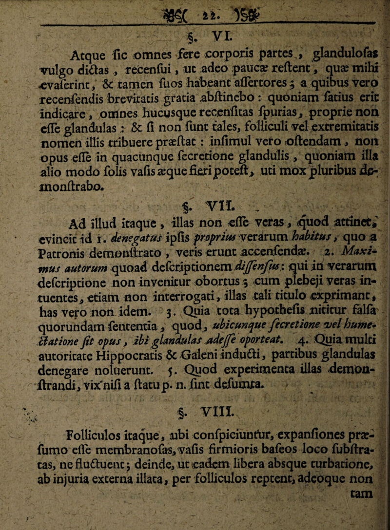 / mt _.M f . ■§. VL Atque fic omnes fere corporis partes,, glandulofas ' vulgo didas, recenfui, ut adeo pauc» reftent, qu» mihi •evaierinc, & tamen fuos habeant aflertores 5 a quibus vero recenfendis brevitatis gratia abftinebo : quoniam facius erit Indicare, omnes hucusque recenfitas fpurias, proprie non efle glandulas: & fi non funt tales, folliculi vel extremitatis nomen illis tribuere praeftat: infimul vero oftendam, non opus efle in quacunque fecretione glandulis , quoniam illa alio modo folis vafis «que fieri poteft, uti mox pluribus de*' inonftrabo. - §T VII. _■ ' £ Ad illud itaque , illas non «fle veras, quod attinet* evincit id f. denegatus ipfis proprius verarum habitus * quo * Patronis demoultrato , veris erunt accenfendse. 2. MaxU mus autorum quoad deferjpdonem dijfenfw. qui id verarum deferiptione non invenitur obortus5 cum plebeji veras in- tuentes, etiam non interrogari, illas tali titulo exprimant, has vero non idem. 3. Quia tota hypothefis nititur falfa' quorundam fententia, quod, ubicunque fecretione vel humev Statione fit opus, ibi glandulas udejfe oporteat. 4. Quia multi autoricate Hippocratis 5c Galeni indudi, partibus glandulas denegare noluerunt. 5. Quod experimenta illas demon- •ftrandi, vix*nifi a ftatup. n. fint defuoua. . §. VIII. Folliculos itaque, mbi confpieiunfar, expanfiones pra?- fumo efle mernbranofasyvafis firmioris bafeos loco fubftra- tas, ne flu&uenc; deinde, uc eadem libera absque turbatione, ab injuria externa iliaca, per folliculos reptent, adeoque non f tam