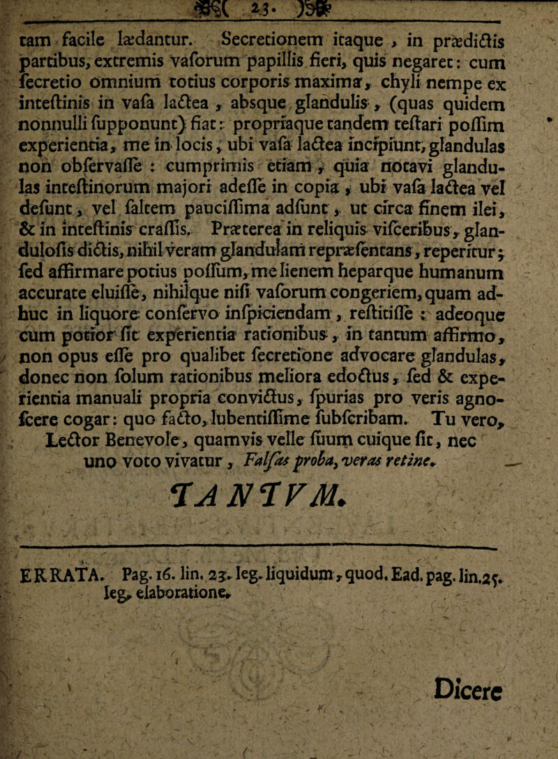 mi jm tam facile ludantur. Secretionem itaque , in praedidis partibus, extremis vaforum papillis fieri, quis negaret: cum fecretio omnium totius corporis maxima, chyli nempe ex inteftinis in vafa ladea , absque,glandulis* (quas quidem nonnulli fupponunt) fiat r proprraque tandem teflari poffim experienda, me in locis, ubi vafa ladea incipiunt,glandulas non obfervafle : cumprimis edam , quia notavi glandu¬ las inteflinorum majori adefle in copia , ubi vafa ladea vel defunt, vel falcem pauci/Tima adfunt , ut circa finem ilei, & in intefiimV craflis. Praeterea in reliquis vifceribus , glan- dulofis didis, nihil veram glandulam repnefentans, repentur -7 fed affirmare potius pofIum,me lienem heparque humanum accurate eluifle , nihilque nifi vaforum congeriem, quam ad¬ huc in liquore confervo infpidendam , reftitifle t adeoque cum potior fit experientia rationibus, in tantum affirmo, / non opus efle pro qualibet fecretione advocare glandulas, donec non folum rationibus meliora edodus, fea & expe¬ rientia manuali propria convidus, fpurias pro veris agno- fcere cogar: quo fado, Iubentiflime fubfcribam. Tu vero, Ledor Benevole, quamvis velle fuum cuique fit, nec uno voto vivatur , Faljas proba, veras retine» — CIAN‘IV'A1. ERRATA. Pag. 16. lin. 23. leg. liquidum t quod. Ead. pag. lin.2f. Ieg, elaboratione, 1 . C ' - ' '. ■ v/, ' /-, 1 v' t ■. * * <_ ■  . Si‘* • , - ' ,V' t . 4 e . ? ■ Dicere u - -i, _ /;