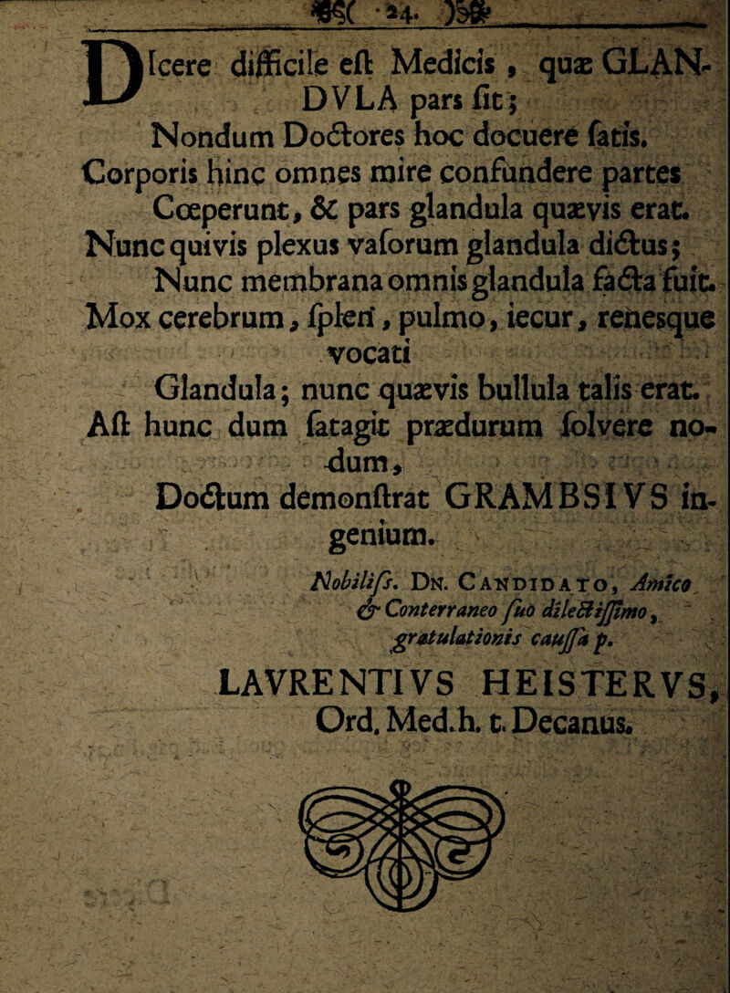 Dicere difficile eft Medicis, quae GLAN- DVLA pars fit; Nondum Dolores hoc docuere fatis. Corporis hinc omnes mire confundere partes Coeperunt, & pars glandula quaevis erat. Nunc quivis plexus vaforum glandula di&us; Nunc membrana omnis glandula fa&a fuit. Mox cerebrum, fpleri, pulmo, iecur, renesque vocati Glandula; nunc quaevis bullula talis erat. Alt hunc dum fatagit praedurum folvere no- •dum, Dodlum demonftrat G RAM B S i V S in¬ genium. Hobilifs. Dn. Candidato, Amico S* Conterraneo fuo dileftijjimo, gratulationis caujfa p. LAVRENTIVS HEISTERVS, Ord. Med.h. t. Decanus.