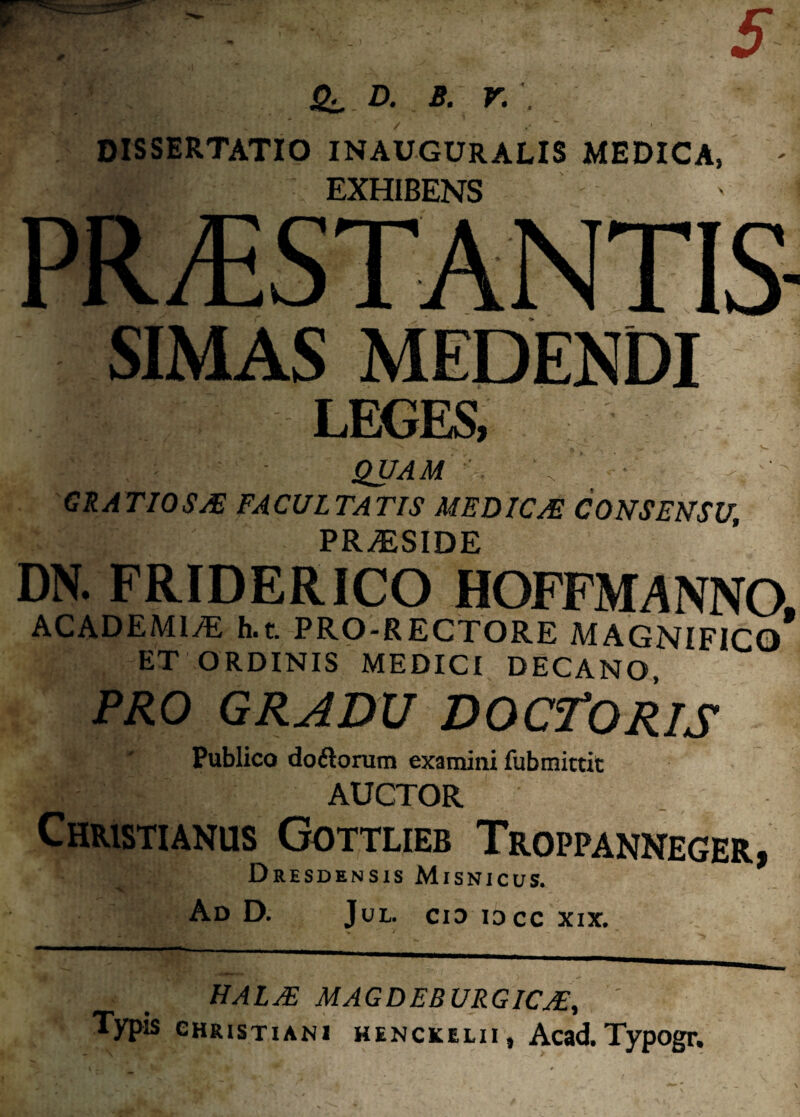 D. B. V. . DISSERTATIO INAUGURALIS MEDICA, EXHIBENS PROSTANTIS- SIMAS MEDENDI LEGES, ' - QUAM '. \ ■ • GRATIOSA FACULTATIS MEDICA CONSENSU, PRAESIDE DN. FRIDERICO HOFFMANNO, ACADEMI/E h.t. PRO-RECTORE MAGNIFICO ET ORDINIS MEDICI DECANO, PRO GRADU DOCTORIS Publico doftorum examini fubmittit AUCTOR Christianus Gottlieb Troppanneger, Dresdensis Misnicus. Ad D. Jul. cid idcc xix. HALA MAGDEBURGICA, ' Typis Christiani henckelii, Acad. Typogr.