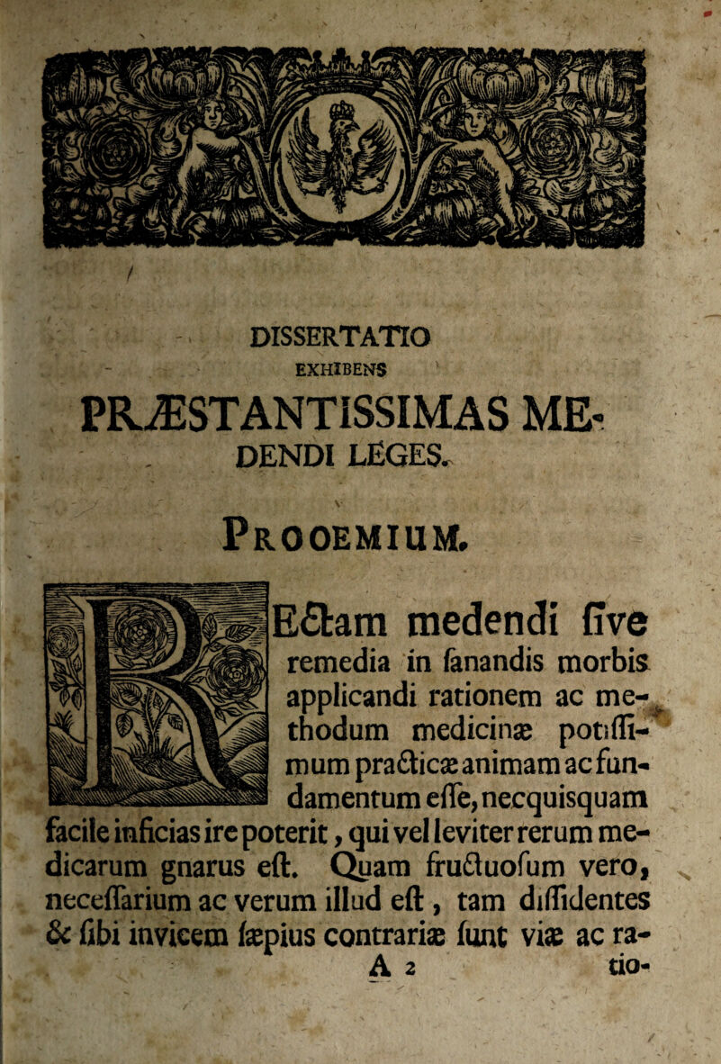 DISSERTATIO EXHIBENS PELESTANTISSIMAS MF DENDI LEGES. Prooemium, E£fcam medendi (Ive remedia in fanandis morbis applicandi rationem ac me- thodum medicin® poti (li¬ mum prattic® animam ac fun- damentume(Te,necquisquam facile inficias ire poterit, qui vel leviter rerum me¬ dicarum gnarus eft. Quam fruftuofum vero, neceffarium ac verum illud eft, tam diffidentes & fibi invicem (®pius contrari® fune vi* ac ra- A 2 tio-