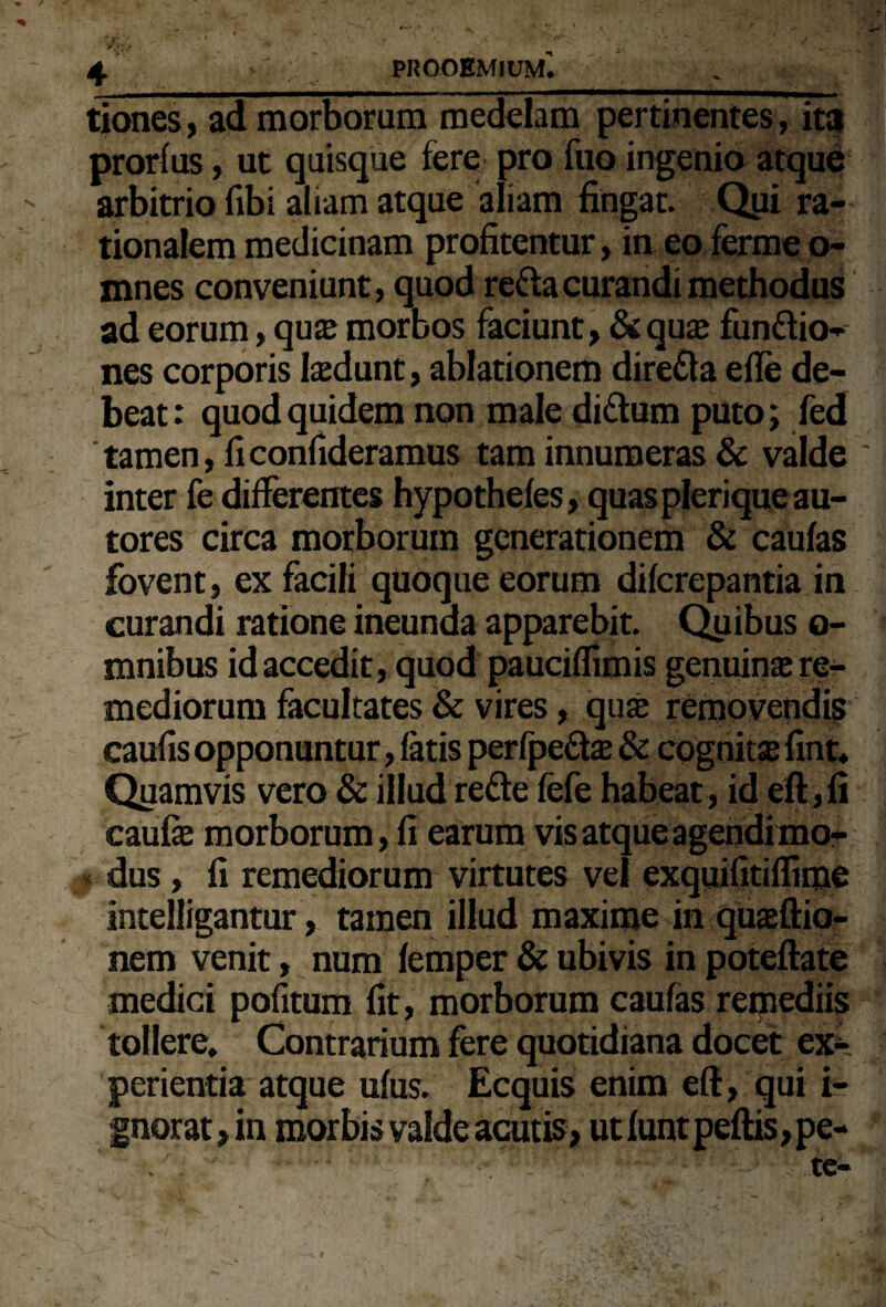 tiones, ad morborum medelam pertinentes, ita prorfus, ut quisque fere pro fuo ingenio atque arbitrio fibi aliam atque aliam fingat. Qui ra¬ tionalem medicinam profitentur, in eo fermeo- mnes conveniunt, quod reda curandi methodus ad eorum, qua* morbos faciunt, &quaj fundio- nes corporis laedunt, ablationem direda e fle de¬ beat: quod quidem non male didum puto; fed tamen, ficonfideramus tam innumeras & valde inter fe differentes hypothefes, quaspleriqueau- tores circa morborum generationem & caulas fovent, ex facili quoque eorum difcrepantia in curandi ratione ineunda apparebit. Quibus o- mnibus id accedit, quod pauciffimis genuinae re¬ mediorum facultates & vires, quse removendis caufis opponuntur, fatis perfpeds & cognitae fint. Quamvis vero & illud rede fefe habeat, id eft,fi caufe morborum, fi earum vis atqueagendi mo¬ dus , fi remediorum virtutes vel exquifitiffime intelligantur, tamen illud maxime in quaeftio- nem venit, num femper & ubivis in poteftate medici pofitum fit, morborum caulas remediis tollere. Contrarium fere quotidiana docet ex¬ perientia atque ulus. Ecquis enim eft, qui i- gnorat,in morbis valde acutis» ut lunt peltis, pe-
