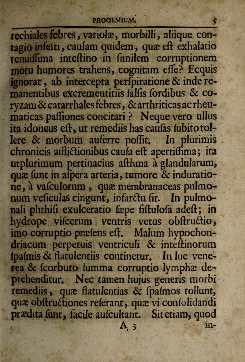 _ _£ techiales febres, variola?, morbilli, aliique con¬ tagio infeiti, caufam quidem, qu£e eft exhalatio tenuiffima inteftino in fimilem corruptionem motu humores trahens, cognitam effe? Ecquis ignorat, ab intercepta perfpiratione & inde re¬ manentibus excrementitiis fallis fordibus & co¬ ryzam & catarrhales febres, & arthriticas ac rheu¬ maticas paffiones concitari ? Neque vero ullus ita idoneus eft, ut remediis has caufas fubitotol¬ lere & morbum auferre poffit, In plurimis chronicis afflittionibus caufa eft apertiffima; ita utplurimum pertinacius afthma a glandularum, quas funt in afpera arteria, tumore & induratio- ne, a vafculorum , quas membranaceas pulmo¬ num veficulas cingunt, infarftu fit. In pulmo¬ nali phthifi exulceratio faspe fiftulofa adeft; in hydrope vifcerum ventris vetus obftruftio, imo corruptio prodens eft. Malum hypochon¬ driacum perpetuis ventriculi & inteftinorum lpafmis & flatulentiis continetur. In lue vene- rea & fcorbuto fumma corruptio lympha de¬ prehenditur, Nec tamen hujus generis morbi remediis, quas flatulentias & fpafmos tollunt, quas obftruftiones referant, quas vi confolidandi prasdita funt, facile aufcultant. Sit etiam, quod