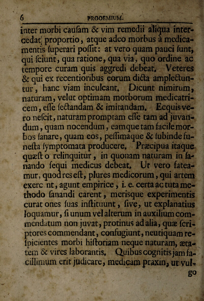 inter morbi caufam & vim remedii aliqua inter¬ cedat proportio, atque adeo morbus a medica¬ mentis fuperari poflit: at vero quam pauci funt, qui fciunt, qua ratione, qua via, quo ordine ac tempore curam quis aggredi debeat» Veteres & qui ex recentioribus eorum ditta amplettun- tur, hanc viam inculcant» Dicunt nimirum, naturam, velut optimam morborum medicatri- cem, effe fe&andam & imitandam» Ecquis ve¬ ro nefcit, naturam promptam efle tam ad juvan¬ dum , quam nocendum, eamque tam facile mor¬ bos fanare, quam eos, peflimaque & fubindefu- nefta fymptomata producere, Pnecipua itaque quseft o relinquitur, in quonam naturam in fa¬ nando fequi medicus debeat. Ut vero fatea¬ mur, quod res eft, plures medicorum, qui artem exerc nt, agunt empirice, i. e. certa ac tuta me¬ thodo fanandi carent, merisque experimentis curat ones fuas inftituunt, five, ut explanatius loquamur, fi unum vel alterum in auxilium com¬ mendatum non juvat, protinus ad alia, quas fcri- ptores commendant, confugiunt, neutiquam re- fpicientes morbi hiftoriam neque naturam, ast^- tem & vires laborantis, Quibus cognitis jam fa¬ cillimum erit judicare, medicam praxm, ut vul-  V- £ ’ go