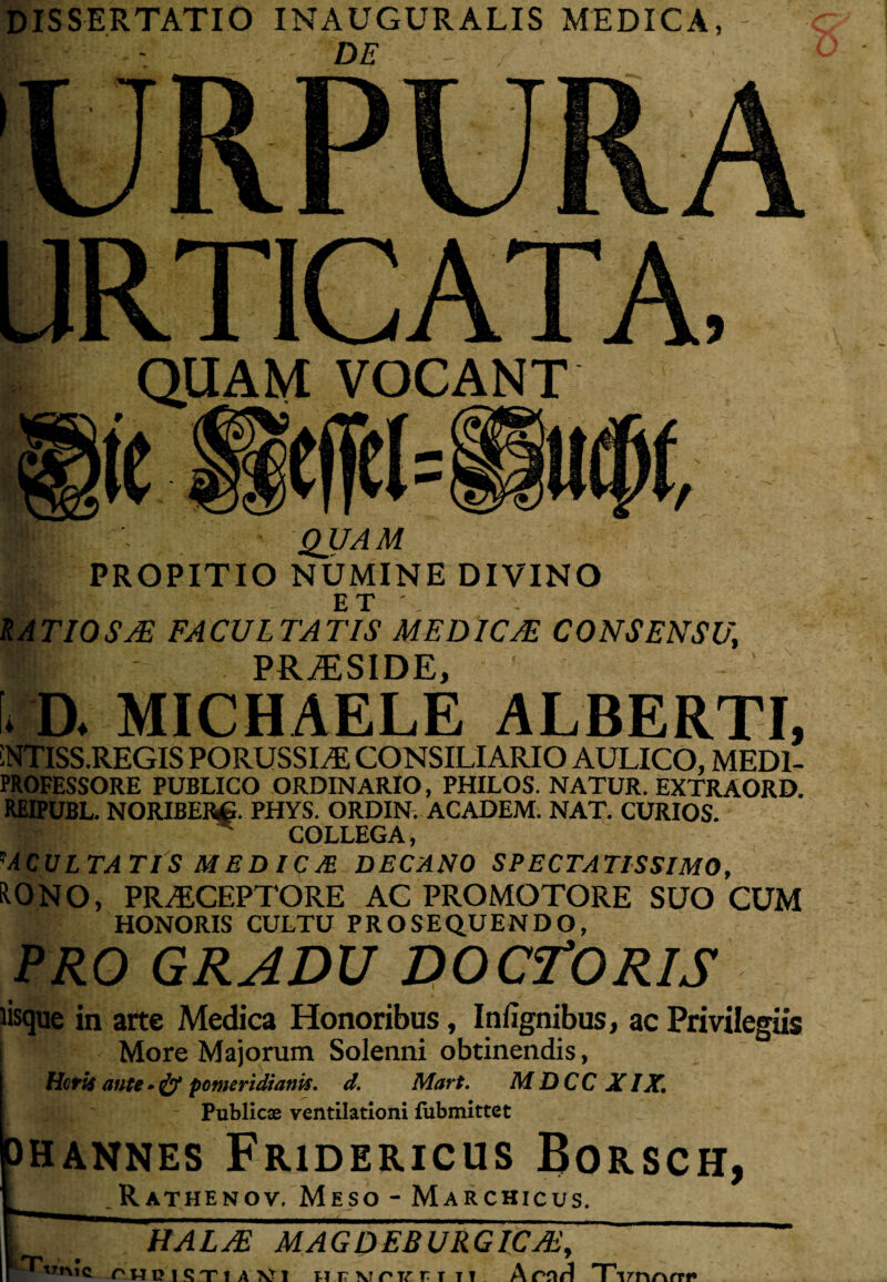 DISSERTATIO INAUGURALIS MEDICA, DE □RTICATA, QUAM VOCANT QUAM PROPITIO NUMINE DIVINO ET', RATIOSA facultatis medicae consensu, ■ PR^SIDE, * n MICHAELE ALBERTI, iNTlSS.REGIS PORUSSLE CONSILIARIO AULICO, MED1- PROFESSORE PUBLICO ORDINARIO, PHILOS. NATUR. EXTRAORD. REIPUBL. NORIBERg. PHYS. ORDIN. ACADEM. NAT. CURIOS. COLLEGA, 'ACULTATIS MEDICJE DECANO SPECTATISSIMO, fcONO, PRAECEPTORE AC PROMOTORE SUO CUM HONORIS CULTU PROSEQUENDO, PRO GRADU DOCrORIS lisque in arte Medica Honoribus, Infignibus, ac Privilegiis More Majorum Solenni obtinendis, Heris anu * & ponteridianis. d. Mart. M DCC XIX, Publicae ventilationi fubmittet hannes Fridericus Borsch, .Rathenov, Meso - Marchicus. HALAE MAGDEBURGICAi, trme rppiQTiAVl urvirvrr n Tirnrvrrt*