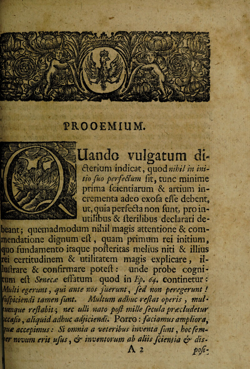 PROOEMIUM. flerium indicat, quod nihil in ini¬ tio fuo perfe&um Iit, tunc minime prima fcientiarum & artium in¬ crementa adeo e-xofa effe debent, ut, quia perfecta non funt, pro in¬ utilibus & fferiiibus declarari de¬ beant; quemadmodum nihil magis attentione & com¬ mendatione dignum eft , quam primum rei initium, quo fundamento itaque portentas melius niti & illius rei certitudinem & utilitatem magis explicare, il- ultrare & confirmare poteff: unde probe cogni- um eft Seneco effatum quod in Ep. 04. continetur: 'ulli egerunt, qui ante nos fuerunt, fed non peregerunt! hfpiciendi tamen funt. Multum adhuc reflat operis , mul¬ umque reflabit; nec ulli nato pofl mille fecula procludetur \ccafio, aliquid adhuc adjiciendi. Porro: faciamus ampliora, 1 <it£ accepimus: Si omnia a veteribus inventa funt, hoc (em- er novum erit ufus, & inventorum ab aliis fcienfta & dis- A ? flofi-