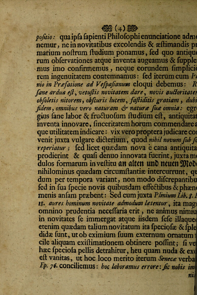 «8(4)8» fofetio: qua ipfa fapienti Philofophienunciatione adm< nemur, ne in novitatibus excolendis & aeftimandis pr marium noftrum ftudium ponamus, fed quo antiqu< rum obfervationes atque inventa augeamus & fupple; - mus imo confirmemus, neque eorundem fimplicii rem ingenuitatem contemnamus: fed iterum cum Pt mo in Praefatione ad Vefpafianum eloqui debemus: R fane ardua efl, vetuftis novitatem dare, novis auSoritatei obfoletis nitorem, obfcuris lucem, fafliditis gratiam, dubi fidem, omnibus vero naturam & naturte fine omnia: egn gius fane labor & fru&uofum ftudium eft, antiquitat inventa innovare, finceritatem horum commendares que utilitatem indicare: vix vero proptera judicare coi venit juxta vulgare di<Eterium, quod nihil novum fub fi reperiatur ; fea licet quaedam nova e cana antiquita prodierint & quali denuo innovata fuerint, juxta m< dulos formarum inveftitu an flltClt unD neucn nihilominus quaedam circumflandae intercurrunt, qt dum per tempora variant, non modo difcrepantibu fed in fua fpecie novis quibusdam effe&ibus & phaen< menis anfam praebent: Sed cum juxta Plinium Lib. $. 1 18. aures hominum novitate admodum laetentur, ita magi omnino prudentia neeeflaria erit, ne animus nimiu in novitates fe immergat atque iisdem fefe illaquei etenim quaedam talium novitatum ita fpeciofe & fple didae funt, utob eximium fuum externum ornatum i cile aliquam exiftimationem obtinere poflint; fi vq haec fpeciola pellis detrahitur, heu quam nuda & ex<l eft vanitas, ut hoc loco merito iterum Seneca verbal Pp. 7(. conciliemus: hoc laboramus errore: fic nobis imi