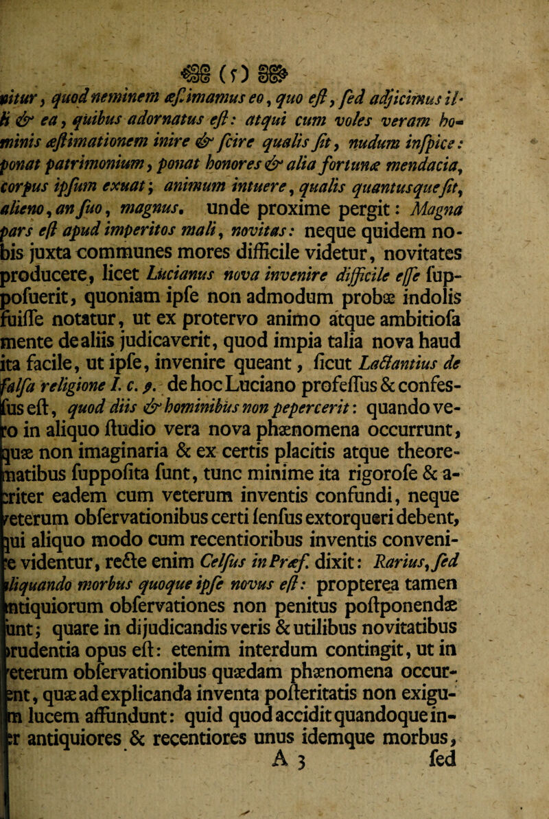 tuitur j quod neminem efimamus eo, quo efl, fed adjicimus il¬ li & ea, quibus adornatus efl: atqui cum voles veram ho¬ minis aflimationem inire & fcire qualis Jit, nudum infpice: ponat patrimonium, ponat honores & alia fortuna: mendacia, corpus ipfum exuat; animum intuere, qualis quantus que Jit, alieno,anfuo, magnus, unde proxime pergit: Magna pars efl apud imperitos mali, novitas: neque quidem no¬ bis juxta communes mores difficile videtur, novitates producere, licet Lucianus nova invenire difficile effe fup- pofuerit, quoniam ipfe non admodum probae indolis fuifle notatur, ut ex protervo animo atque ambitiofa mente de aliis judicaverit, quod impia talia nova haud ita facile, ut ipfe, invenire queant, ficut La&antius de falfa religione I. c. 9. dehocLuciano profeffiis & confes- jfus eft, quod diis & hominibus non pepercerit: quando ve¬ ro in aliquo Audio vera nova phaenomena occurrunt, quae non imaginaria & ex certis placitis atque theore¬ matibus fuppofita funt, tunc minime ita rigorofe & a- :riter eadem cum veterum inventis confundi, neque reterum obfervationibus certi lenfus extorqueri debent, qui aliquo modo cum recentioribus inventis conveni¬ re videntur, refte enim Celfus inPreef. dixit: Rarius, fed iliquando morbus quoque ipfe novus efl: propterea tamen tntiquiorum obfervationes non penitus poftponendae iint; quare in di judicandis veris & utilibus novitatibus «rudentia opus eft: etenim interdum contingit, ut in E rerum obfervationibus quaedam phaenomena occur- t, quae ad explicanda inventa pofteritatis non exigu- lucem affundunt: quid quod accidit quandoque in- :r antiquiores & recentiores unus idemque morbus, A 3 fed