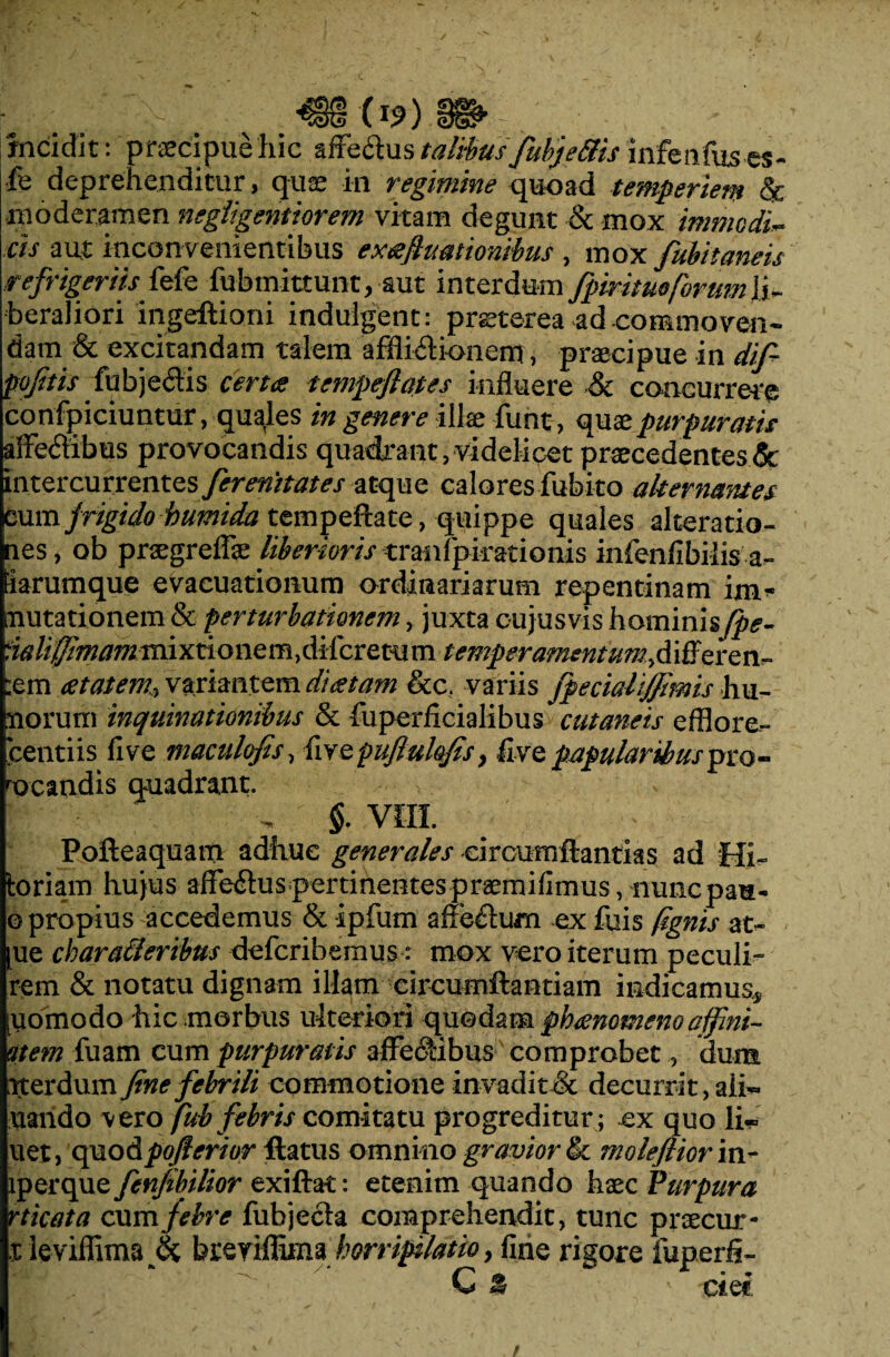 incidit: praecipue hic affectus talibus fubje&is infenfus.es- fe deprehenditur, quae in regimine quoad temperiem & moderamen negligentiorem vitam degunt & mox immcdi~ cis aut inconvenientibus extefimtionibus , mox fubitaneis refrigeriis fefe fubmittu-nt, aut interdum fpiritueforum\i~ beraliori ingeftioni indulgent: praeterea ad-commoven¬ dam & excitandam talem afflictionem, praecipue in difi poftis fnb)Q&.h certes tempeflates influere & concurrere confpiciuntur, quales in genere illae funt, quae purpuratis affectibus provocandis quadrant, videlicet praecedentes & intercurrentes ferenitates atque calores fubito alternantes mm frigido humida tempeftate, quippe quales alteratio- nes, ob praegreffae liberioris tranfpirationis inienfibiiisa- tiarumque evacuationum ordinariarum repentinam im¬ mutationem & perturbationem, juxta cujusvis hominisfpe- ia lifimam mi x ti o n e m, di fer e tu m temperamentum^ differen- ;em est at em, variantem d‘i&tam &c. variis fpecialifjmis hu- siorum inquinationibus & fuperiicialibus cutaneis efflore- bentiis five maculofis, fivQpufluhfis> five papularibuspm- rocandis quadrant. . §. VIII. Pofteaquam adhuc generales circumftantias ad Mi- toriam hujus affectus pertinentespraemifimus, nunepau- ©propius accedemus & ipfum affe&um ex fuis (ignis at- |ue cbaracleribus deferibemus - mox vero iterum peculi- rem & notatu dignam illam circumftantiam indicamus* [yomodo hic morbus ulteriori quodam pbeenomenoaffini- utem luam cum purpuratis affectibus comprobet, dum rterdum fine febrili commotione invadit & decurrit, aii« viando vero fub febris comitatu progreditur ; ex quo li- uet, opio&pofierior flatus omnino gravior tk molefiiorm- \\)&q}iefenfibilior exiftat: etenim quando haec Purpura rticata cum febre fubjecta comprehendit, tunc praecur- t leviffima (k breyiffima horripilatio , fine rigore fuperfi- C % ' cief.